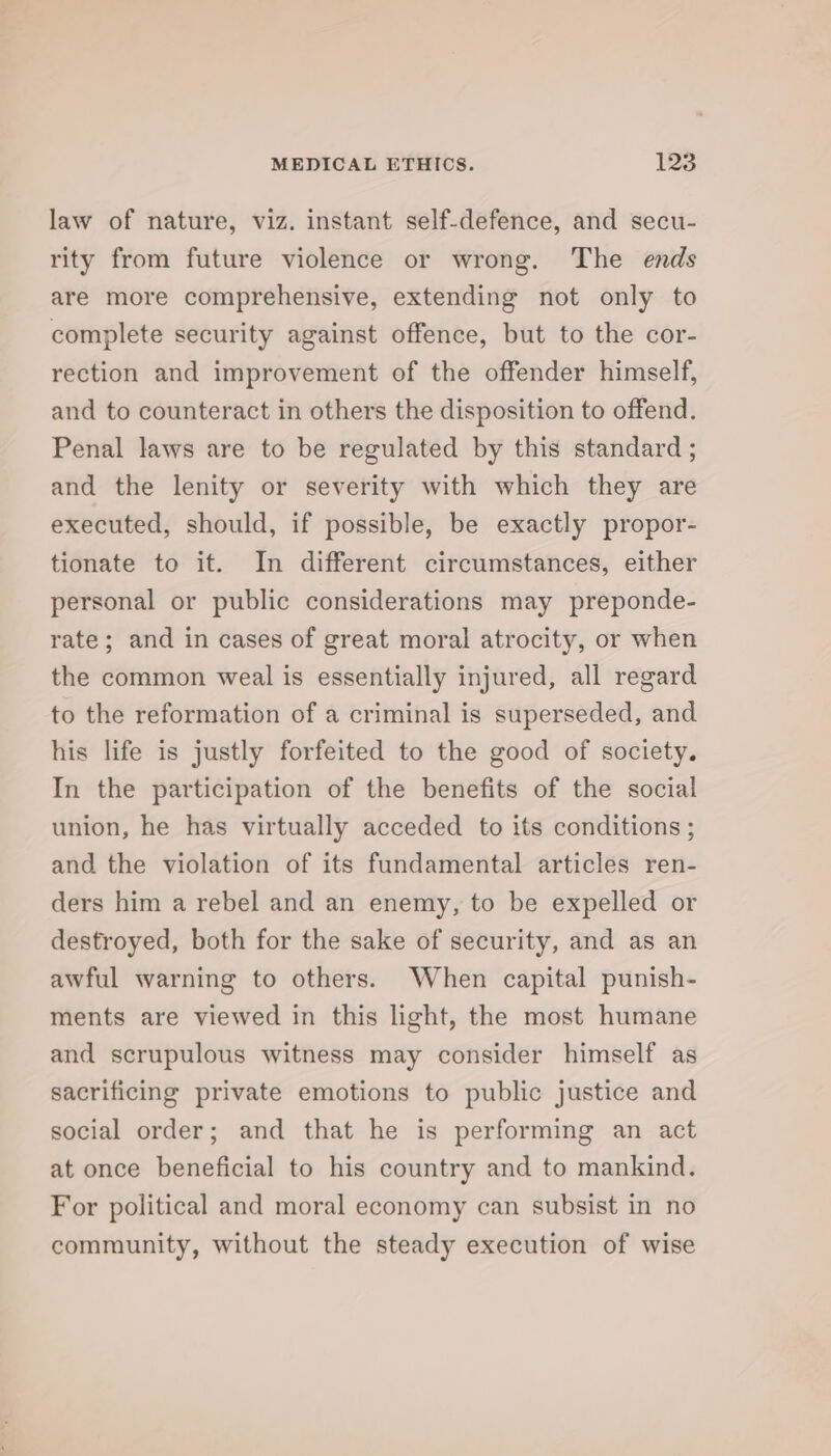 law of nature, viz. instant self-defence, and secu- rity from future violence or wrong. The ends are more comprehensive, extending not only to complete security against offence, but to the cor- rection and improvement of the offender himself, and to counteract in others the disposition to offend. Penal laws are to be regulated by this standard ; and the lenity or severity with which they are executed, should, if possible, be exactly propor- tionate to it. In different circumstances, either personal or public considerations may preponde- rate; and in cases of great moral atrocity, or when the common weal is essentially injured, all regard to the reformation of a criminal is superseded, and his life is justly forfeited to the good of society. In the participation of the benefits of the social union, he has virtually acceded to its conditions ; and the violation of its fundamental articles ren- ders him a rebel and an enemy, to be expelled or destroyed, both for the sake of security, and as an awful warning to others. When capital punish- ments are viewed in this light, the most humane and scrupulous witness may consider himself as sacrificing private emotions to public justice and social order; and that he is performing an act at once beneficial to his country and to mankind. For political and moral economy can subsist in no community, without the steady execution of wise