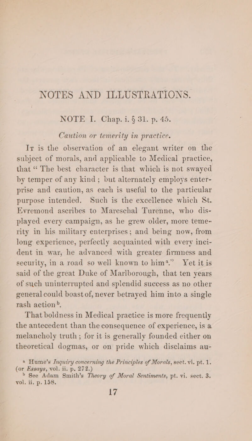 NOTES AND ILLUSTRATIONS. NOTE I. Chap. i. § 31. p. 45. Caution or temerity in practice. Ir is the observation of an elegant writer on the subject of morals, and applicable to Medical practice, that “‘ The best character is that which is not swayed by temper of any kind; but alternately employs enter- prise and caution, as each is useful to the particular purpose intended. Such is the excellence which St. Evremond ascribes to Mareschal Turenne, who dis- played every campaign, as he grew older, more teme~ rity in his military enterprises; and being now, from long experience, perfectly acquainted with every inci- dent in war, he advanced with greater firmness and security, in a road so well known to him?.” Yet it is said of the great Duke of Marlborough, that ten years of such uninterrupted and splendid success as no other general could boast of, never betrayed him into a single rash action», That boldness in Medical practice is more frequently the antecedent than the consequence of experience, is a melancholy truth ; for it is generally founded either on theoretical dogmas, or on pride which disclaims au- «@ Hume’s Inquiry concerning the Principles of Morals, sect. vi. pt. 1. (or Essays, vol. ii. p. 272.) &gt; See Adam Smith’s Theory of Moral Sentiments, pt. vi. sect. 3. vol, ii, p. 158. 17