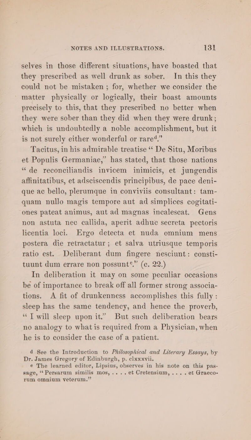 selves in those different situations, have boasted that they prescribed as well drunk as sober. In this they could not be mistaken ; for, whether we consider the matter physically or logically, their boast amounts precisely to this, that they prescribed no better when they were sober than they did when they were drunk; which is undoubtedly a noble accomplishment, but it is not surely either wonderful or rare.” Tacitus, in his admirable treatise ‘‘ De Situ, Moribus et Populis Germaniae,” has stated, that those nations “de reconciliandis invicem inimicis, et jungendis affinitatibus, et adsciscendis principibus, de pace deni- que ac bello, plerumque in conviviis consultant: tam- quam nullo magis tempore aut ad simplices cogitati- ones pateat animus, aut ad magnas incalescat. Gens non astuta nec callida, aperit adhuc secreta pectoris licentia loci. Ergo detecta et nuda omnium mens postera die retractatur; et salva utriusque temporis ratio est. Deliberant dum fingere nesciunt: consti- tuunt dum errare non possunt®.” (c. 22.) In deliberation it may on some peculiar occasions be of importance to break off all former strong associa- tions. A fit of drunkenness accomplishes this fully : sleep has the same tendency, and hence the proverb, ‘¢ T will sleep upon it.” But such deliberation bears no analogy to what is required from a Physician, when he is to consider the case of a patient. d See the Introduction to Philosophical and Literary Essays, by Dr. James Gregory of Edinburgh, p. ¢lxxxvii. e The learned editor, Lipsius, observes in his note on this pas- sage, ‘*Persarum similis mos,....et Cretensium,... . et Graeco- rum omnium veterum.”