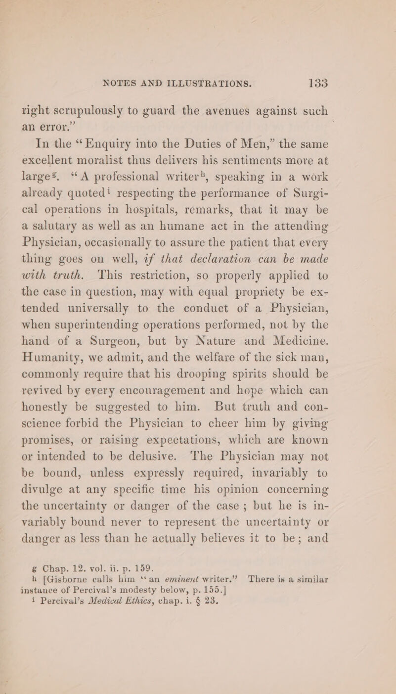 right scrupulously to guard the avenues against such an error.” . In the “ Enquiry into the Duties of Men,” the same excellent moralist thus delivers his sentiments more at large’, ‘A professional writer, speaking in a work already quoted: respecting the performance of Surgi- cal operations in hospitals, remarks, that it may be a salutary as well as an humane act in the attending Physician, occasionally to assure the patient that every thing goes on well, if that declaration can be made with truth. This restriction, so properly applied to the case in question, may with equal propriety be ex- tended universally to the conduct of a Physician, when superintending operations performed, not by the hand of a Surgeon, but by Nature and Medicine. Humanity, we admit, and the welfare of the sick man, commonly require that his drooping spirits should be revived by every encouragement and hope which can honestly be suggested to him. But truth and con- science forbid the Physician to cheer him by giving promises, or raising expectations, which are known or intended to be delusive. The Physician may not be bound, unless expressly required, invariably to divulge at any specific time his opinion concerning the uncertainty or danger of the case ; but he is in- variably bound never to represent the uncertainty or danger as less than he actually believes it to be; and g Chap. 12. vol. ii. p. 159. h [Gisborne calls him ‘‘an eminent writer.” There is a similar instance of Percival’s modesty below, p. 155.] i Percival’s Medical Ethics, chap. i. § 23.