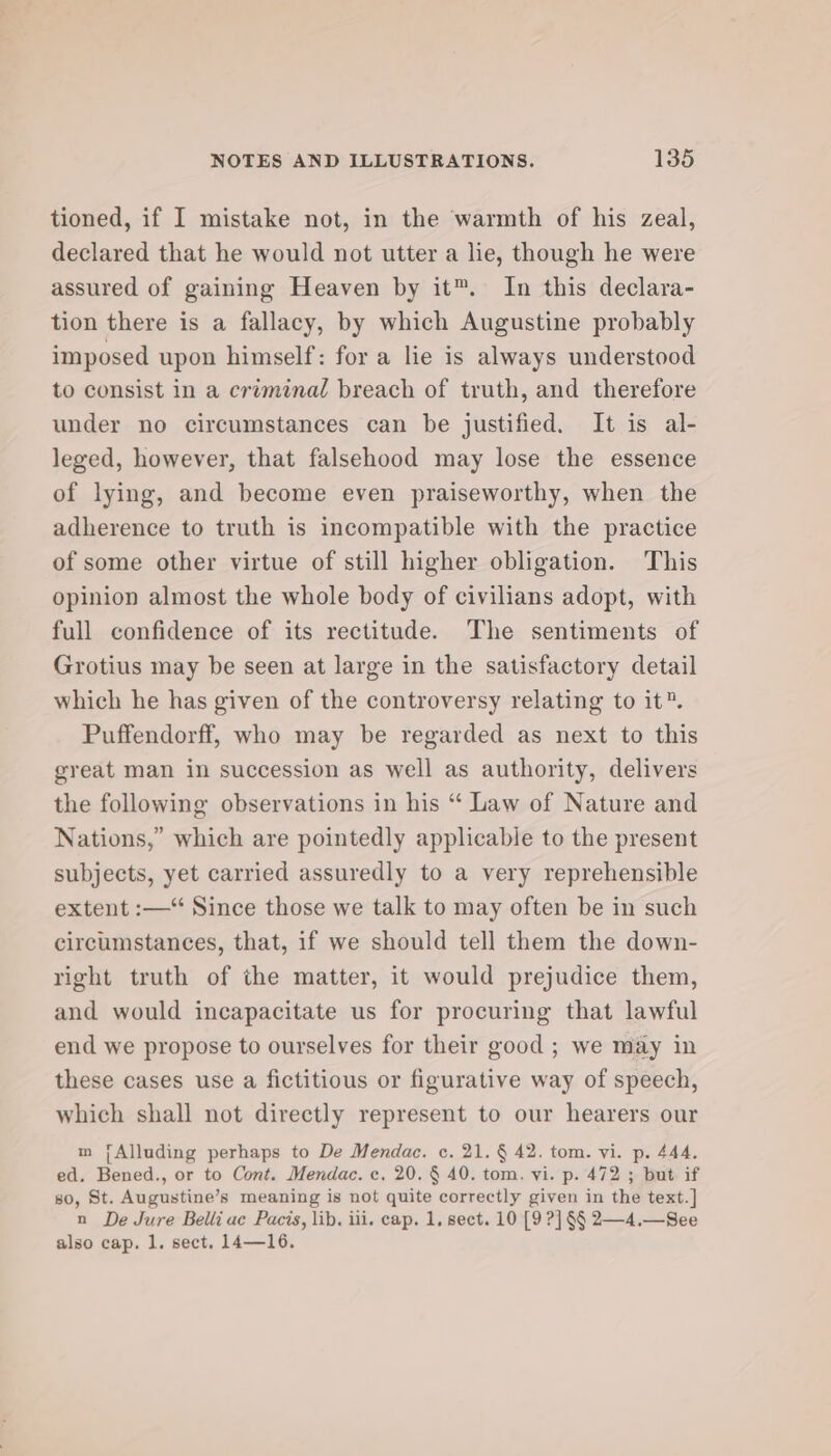 tioned, if I mistake not, in the warmth of his zeal, declared that he would not utter a lie, though he were assured of gaining Heaven by it™. In this declara- tion there is a fallacy, by which Augustine probably imposed upon himself: for a lie is always understood to consist in a criminal breach of truth, and therefore under no circumstances can be justified. It is al- leged, however, that falsehood may lose the essence of lying, and become even praiseworthy, when the adherence to truth is incompatible with the practice of some other virtue of still higher obligation. This opinion almost the whole body of civilians adopt, with full confidence of its rectitude. The sentiments of Grotius may be seen at large in the satisfactory detail which he has given of the controversy relating to it”. Puffendorff, who may be regarded as next to this great man in succession as well as authority, delivers the following observations in his “ Law of Nature and Nations,” which are pointedly applicable to the present subjects, yet carried assuredly to a very reprehensible extent :—“ Since those we talk to may often be in such circumstances, that, if we should tell them the down- right truth of the matter, it would prejudice them, and would incapacitate us for procuring that lawful end we propose to ourselves for their good ; we may in these cases use a fictitious or figurative way of speech, which shall not directly represent to our hearers our m jAlluding perhaps to De Mendac. c. 21. § 42. tom. vi. p. 444. ed. Bened., or to Cont. Mendac. c, 20. § 40. tom. vi. p. 472 ; but if so, St. Augustine’s meaning is not quite correctly given in the text.] n De Jure Belli uc Pacis, lib. ili. cap. 1, sect. 10 [9 ?] §§ 2—4.—See also cap. 1. sect. 14—16.