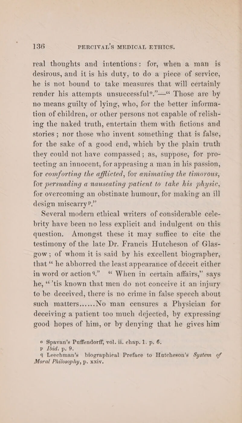 real thoughts and intentions: for, when a man is desirous, and it is his duty, to do a piece of service, he is not bound to take measures that will certainly render his attempts unsuccessful°.”—“ Those are by no means guilty of lying, who, for the better informa- tion of children, or other persons not capable of relish- ing the naked truth, entertain them with fictions and stories ; nor those who invent something that is false, for the sake of a good end, which by the plain truth they could not have compassed; as, suppose, for pro- tecting an innocent, for appeasing a man in his passion, for comforting the afflicted, for animating the timorous, for persuading a nauseating patient to take his physic, for overcoming an obstinate humour, for making an ill design miscarry P.” Several modern ethical writers of considerable cele- brity have been no less explicit and indulgent on this question. Amongst these it may suffice to cite the testimony of the late Dr. Francis Hutcheson of Glas- gow ; of whom it is said by his excellent biographer, that “ he abhorred the least appearance of deceit either in word or action’.” ‘“ When in certain affairs,” says he, ‘*’tis known that men do not conceive it an injury to be deceived, there is no crime in false speech about such matters......No man censures a Physician for deceiving a patient too much dejected, by expressing good hopes of him, or by denying that he gives him © Spavan’s Puffendorff, vol. ii. chap. 1. p. 6. p Ibid. p. 9. q Leechman’s biographical Preface to Hutcheson’s System of Moral Philosophy, p. xxiv.