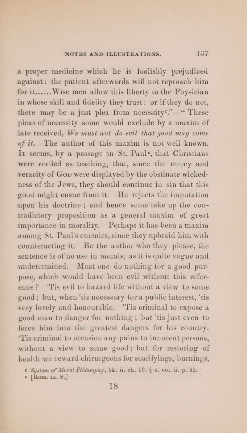 a proper medicine which he is foolishly prejudiced against: the patient afterwards will not reproach him for it...... Wise men allow this liberty to the Physician ‘in whose skill and fidelity they trust: or ifthey do not, there may be a just plea from necessity’.”—‘ ‘These pleas of necessity some would exclude by a maxim of late received, We must not do evil that good may come of it. The author of this maxim is not well known. It seems, by a passage in St. Pauls, that Cliistians were reviled as teaching, that, since the mercy and veracity of Gov were displayed by the obstinate wicked- ness of the Jews, they should continue in sin that this good might ensue from it. He rejects the imputation upon his doctrine ; and hence sume take up the con- tradictory proposition as a general maxim of great importance in morality. Perhaps it has been a maxiin among St. Paul’s enemies, since they upbraid him with counteracting it. Be the author who they please, the sentence is of no use in morals, as it is quite vague and undetermined. Must one do nothing for a good pur- pose, which would have been evil without this refer- ence? “Tis evil to hazard life without a view to some good; but, when ‘tis necessary for a public interest, ’tis very lovely and honourable. ’Tis criminal to expose a good man to danger for nothing ; but ’tis just even to force him into the greatest dangers for his country. *Tis criminal to occasion any pains to innocent persons, Without a view to some good; but for restoring of health we reward chirurgeons for scarifyings, burnings, r System of Moral Philosophy, bk. ii. ch. 10. § 4. vol. ii. p. 32. 8 [Rom. iii. 8.] 18