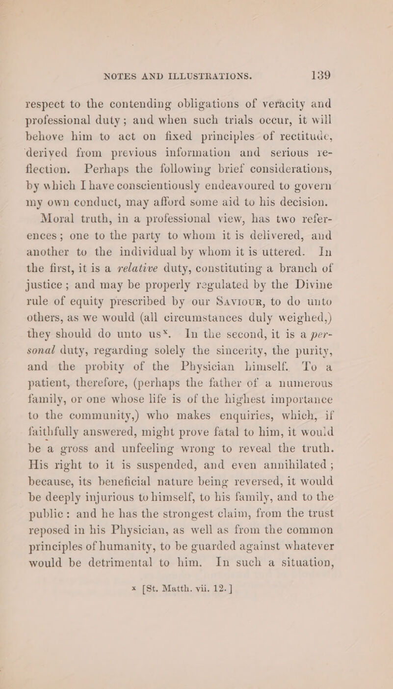 respect to the contending obligations of veracity and professional duty; and when such trials occur, it will behove him to act on fixed principles of rectitude, derived from previous information and serious y1e- flection. Perhaps the following brief considerations, by which I have conscientiously endeavoured to govern my own conduct, may afford some aid to his decision. Moral truth, in a professional view, has two refer- ences; one to the party to whom it is delivered, and another to the individual by whom it is uttered. In the first, it is a relative duty, constituting a branch of justice ; and may be properly regulated by the Divine rule of equity prescribed by our Saviour, to do unto others, as we would (all circumstances duly weighed,) they should do unto us*. In the second, it is a per- sonal duty, regarding solely the sincerity, the purity, and the probity of the Physician himself. To a patient, therefore, (perhaps the father of a numerous family, or one whose life is of the highest importance to the community,) who makes enquiries, which, if faithfully answered, might prove fatal to him, it wouid be a gross and unfeeling wrong to reveal the truth. His right to it is suspended, and even annihilated ; because, its beneficial nature being reversed, it would be deeply injurious to himself, to his family, and to the public: and he has the strongest claim, from the trust reposed in his Physician, as well as from the common principles of humanity, to be guarded against whatever would be detrimental to him. In such a situation, x [St. Matth. vii. 12. ]