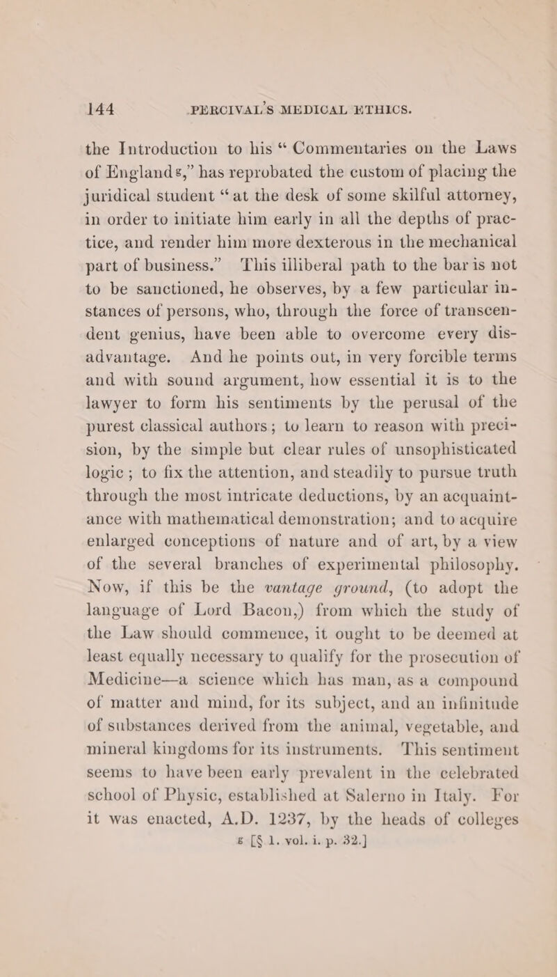 the Introduction to his “ Commentaries on the Laws of Englands,” has reprobated the custom of placing the juridical student “at the desk of some skilful attorney, in order to initiate him early in all the depths of prac- tice, and render him more dexterous in the mechanical part of business.” This illiberal path to the bar is not to be sanctioned, he observes, by a few particular in- stances of persons, who, through the force of transcen- dent genius, have been able to overcome every dis- advantage. And he points out, in very forcible terms and with sound argument, how essential it is to the lawyer to form his sentiments by the perusal of the purest classical authors; tv learn to reason with preci- sion, by the simple but clear rules of unsophisticated logic ; to fix the attention, and steadily to pursue truth through the most intricate deductions, by an acquaint- ance with mathematical demonstration; and to acquire enlarged conceptions of nature and of art, by a view of the several branches of experimental philosophy. Now, if this be the vantage ground, (to adopt the language of Lord Bacon,) from which the study of the Law should commence, it ought to be deemed at least equally necessary to qualify for the prosecution of Medicine—a science which has man, as a compound of matter and mind, for its subject, and an infinitude of substances derived from the animal, vegetable, and mineral kingdoms for its instruments. This sentiment seems to have been early prevalent in the celebrated school of Physic, established at Salerno in Italy. For it was enacted, A.D. 1237, by the heads of colleges &amp; [§.1. vol. i. p. 32.]