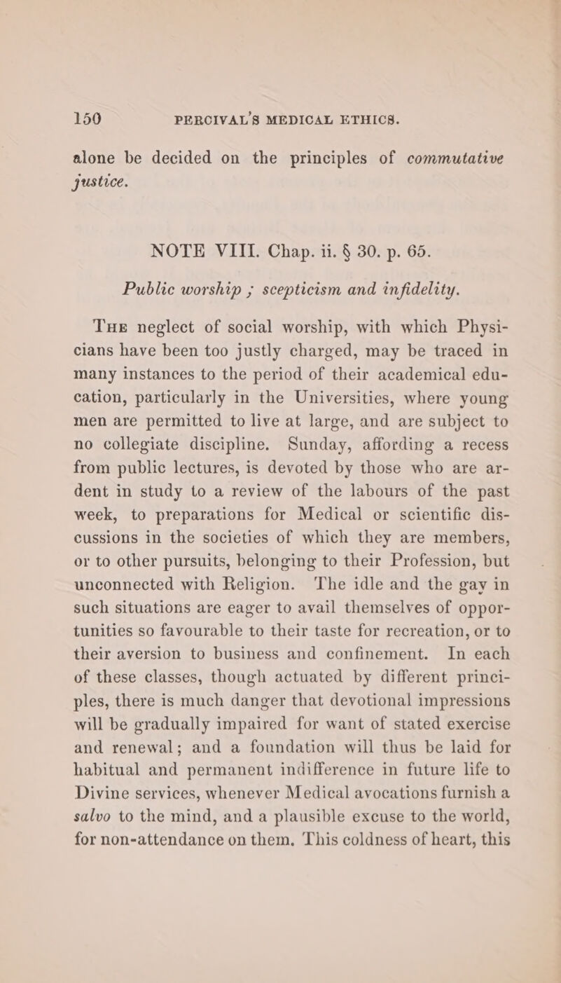 alone be decided on the principles of commutative justice. NOTE VIII. Chap. ii. § 30. p. 65. Public worship ; scepticism and infidelity. Tue neglect of social worship, with which Physi- cians have been too justly charged, may be traced in many instances to the period of their academical edu- cation, particularly in the Universities, where young men are permitted to live at large, and are subject to no collegiate discipline. Sunday, affording a recess from public lectures, is devoted by those who are ar- dent in study to a review of the labours of the past week, to preparations for Medical or scientific dis- cussions in the societies of which they are members, or to other pursuits, belonging to their Profession, but unconnected with Religion. The idle and the gay in such situations are eager to avail themselves of oppor- tunities so favourable to their taste for recreation, or to their aversion to business and confinement. In each of these classes, though actuated by different princi- ples, there is much danger that devotional impressions will be gradually impaired for want of stated exercise and renewal; and a foundation will thus be laid for habitual and permanent indifference in future life to Divine services, whenever Medical avocations furnish a salvo to the mind, and a plausible excuse to the world, for non-attendance on them. This coldness of heart, this