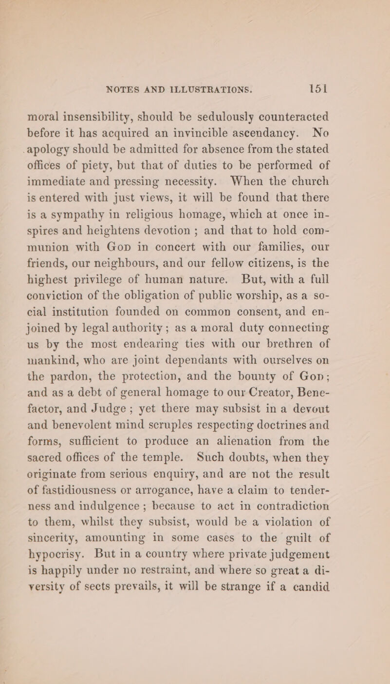 moral insensibility, should be sedulously counteracted before it has acquired an invincible ascendancy. No apology should be admitted for absence from the stated offices of piety, but that of duties to be performed of immediate and pressing necessity. When the church is entered with just views, it will be found that there is a sympathy in religious homage, which at once in- spires and heightens devotion ; and that to hold com- munion with Gop in concert with our families, our friends, our neighbours, and our fellow citizens, is the highest privilege of human nature. But, with a full conviction of the obligation of public worship, as a so- cial institution founded on common consent, and en- joined by legal authority; as a moral duty connecting us by the most endearing ties with our brethren of mankind, who are joint dependants with ourselves on the pardon, the protection, and the bounty of Gon; and as a debt of general homage to our Creator, Bene- factor, and Judge ; yet there may subsist in a devout and benevolent mind scruples respecting doctrines and forms, sufficient to produce an alienation from the sacred offices of the temple. Such doubts, when they originate from serious enquiry, and are not the result of fastidiousness or arrogance, have a claim to tender- ness and indulgence ; because to act in contradiction to them, whilst they subsist, would be a violation of sincerity, amounting in some cases to the guilt of hypocrisy. But in a country where private judgement is happily under no restraint, and where so great a di- versity of sects prevails, it will be strange if a candid