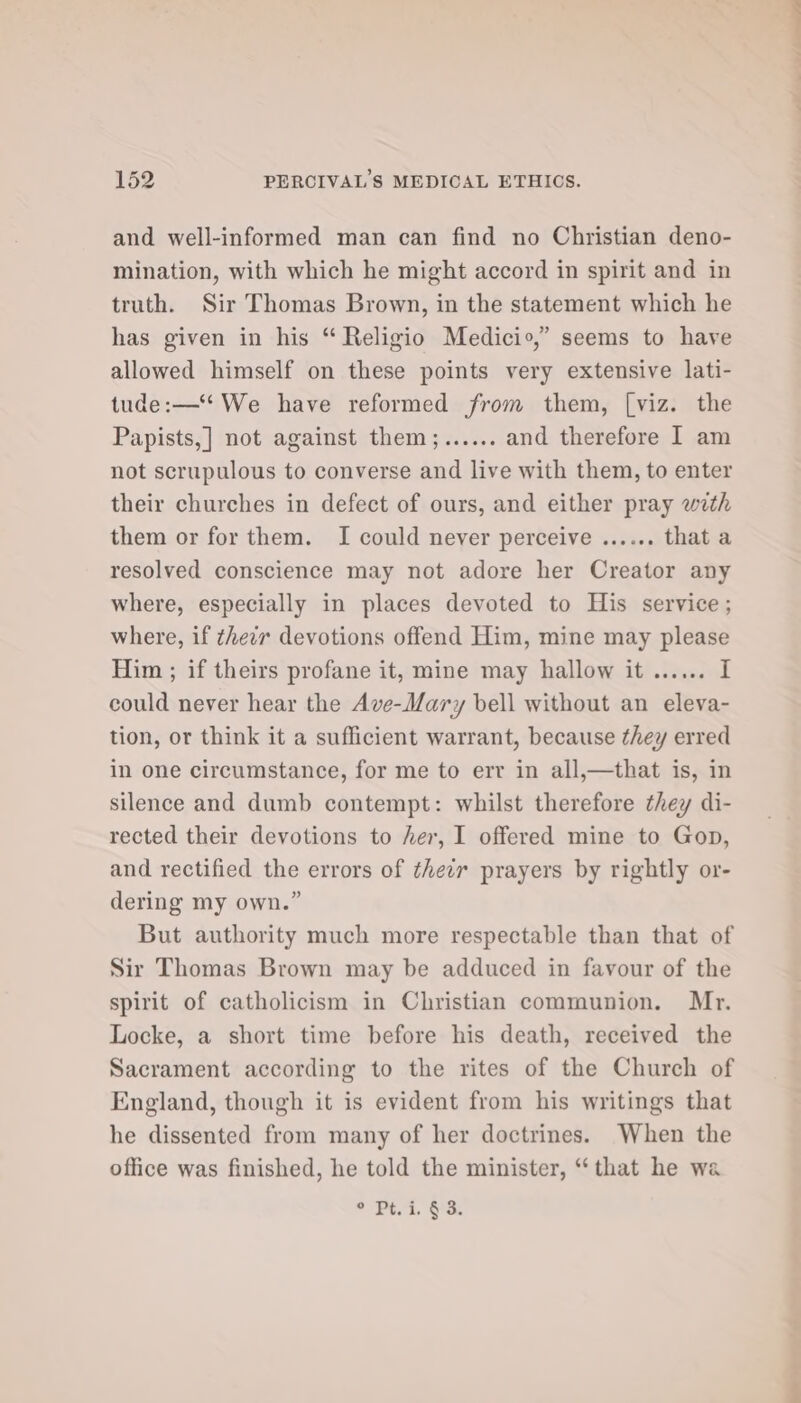 and well-informed man can find no Christian deno- mination, with which he might accord in spirit and in truth. Sir Thomas Brown, in the statement which he has given in his “ Religio Medicio,” seems to have allowed himself on these points very extensive lati- tude:—‘ We have reformed from them, [viz. the Papists,] not against them;...... and therefore I am not scrupulous to converse and live with them, to enter their churches in defect of ours, and either pray with them or for them. I could never perceive ...... that a resolved conscience may not adore her Creator any where, especially in places devoted to His service; where, if thezr devotions offend Him, mine may please Him ; if theirs profane it, mine may hallow it ...... I could never hear the Ave-Mary bell without an eleva- tion, or think it a sufficient warrant, because they erred in one circumstance, for me to err in all,—that is, in silence and dumb contempt: whilst therefore they di- rected their devotions to her, I offered mine to Gop, and rectified the errors of their prayers by rightly or- dering my own.” But authority much more respectable than that of Sir Thomas Brown may be adduced in favour of the spirit of catholicism in Christian communion. Mr. Locke, a short time before his death, received the Sacrament according to the rites of the Church of England, though it is evident from his writings that he dissented from many of her doctrines. When the office was finished, he told the minister, ‘that he wa ° Pt. i. § 3.