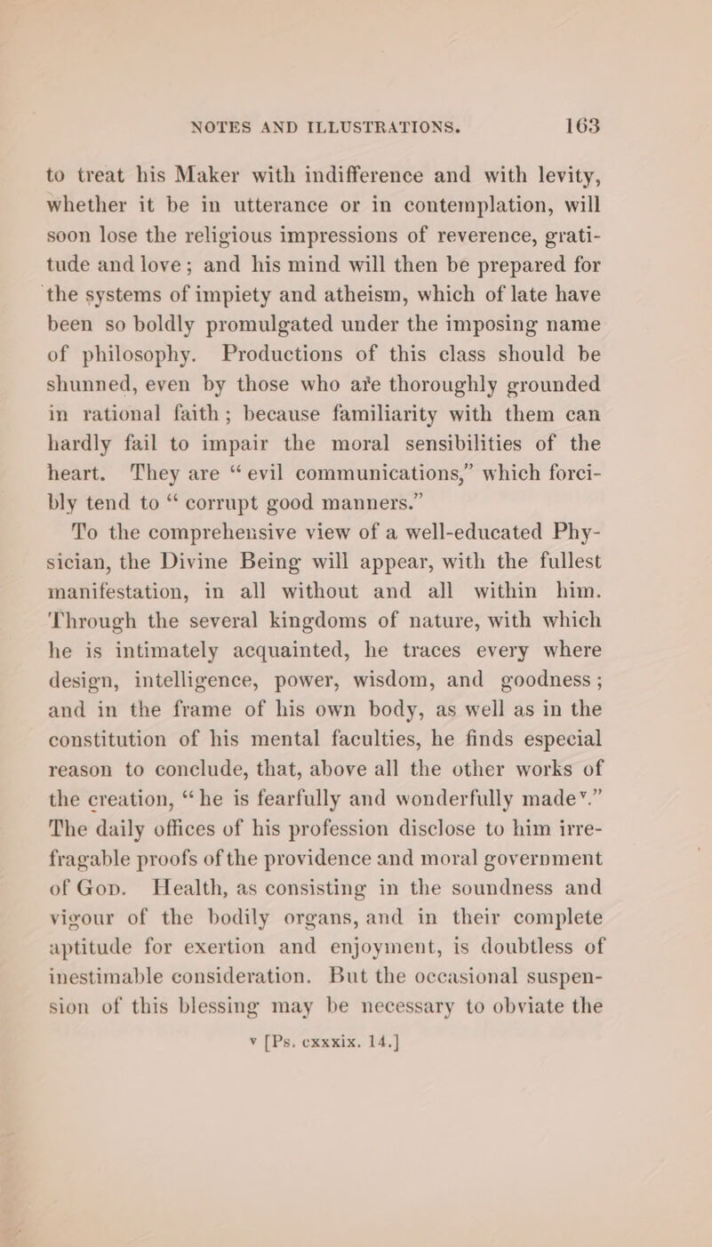 to treat his Maker with indifference and with levity, whether it be in utterance or in contemplation, will soon lose the religious impressions of reverence, grati- tude and love; and his mind will then be prepared for ‘the systems of impiety and atheism, which of late have been so boldly promulgated under the imposing name of philosophy. Productions of this class should be shunned, even by those who are thoroughly grounded in rational faith; because familiarity with them can hardly fail to impair the moral sensibilities of the heart. They are “ evil communications,” which forci- bly tend to “ corrupt good manners.” To the comprehensive view of a well-educated Phy- sician, the Divine Being will appear, with the fullest manifestation, in all without and all within him. Through the several kingdoms of nature, with which he is intimately acquainted, he traces every where design, intelligence, power, wisdom, and goodness ; and in the frame of his own body, as well as in the constitution of his mental faculties, he finds especial reason to conclude, that, above all the other works of the creation, “he is fearfully and wonderfully made’.” The daily offices of his profession disclose to him irre- fragable proofs of the providence and moral government of Gop. Health, as consisting in the soundness and vigour of the bodily organs, and in their complete aptitude for exertion and enjoyment, is doubtless of inestimable consideration. But the occasional suspen- sion of this blessing may be necessary to obviate the VY [Psy cxwebx, 4.)