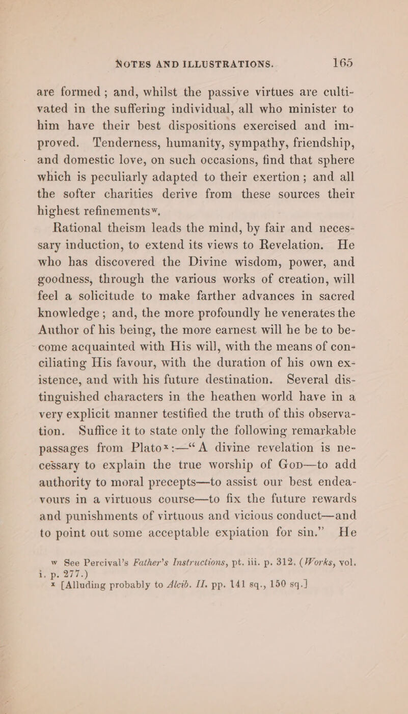 are formed ; and, whilst the passive virtues are culti- vated in the suffering individual, all who minister to him have their best dispositions exercised and im- proved. Tenderness, humanity, sympathy, friendship, and domestic love, on such occasions, find that sphere which is peculiarly adapted to their exertion; and all the softer charities derive from these sources their highest refinements”. Rational theism leads the mind, by fair and neces- sary induction, to extend its views to Revelation. He who has discovered the Divine wisdom, power, and goodness, through the various works of creation, will feel a solicitude to make farther advances in sacred knowledge ; and, the more profoundly he venerates the Author of his being, the more earnest will he be to be- “come acquainted with His will, with the means of con- ciliating His favour, with the duration of his own ex- istence, and with his future destination. Several dis- tinguished characters in the heathen world have in a very explicit manner testified the truth of this observa- tion. Suffice it to state only the following remarkable passages from Platox:—“A divine revelation is ne- cessary to explain the true worship of Gon—to add authority to moral precepts—to assist our best endea- vours in a virtuous course—to fix the future rewards and punishments of virtuous and vicious conduct—and to point out some acceptable expiation for sin.” He w See Percival’s Father’s Instructions, pt. iii. p. 312. (Works, vol. i. Oc 207s) x [Alluding probably to Alci. I. pp. 141 sq., 150 sq.]