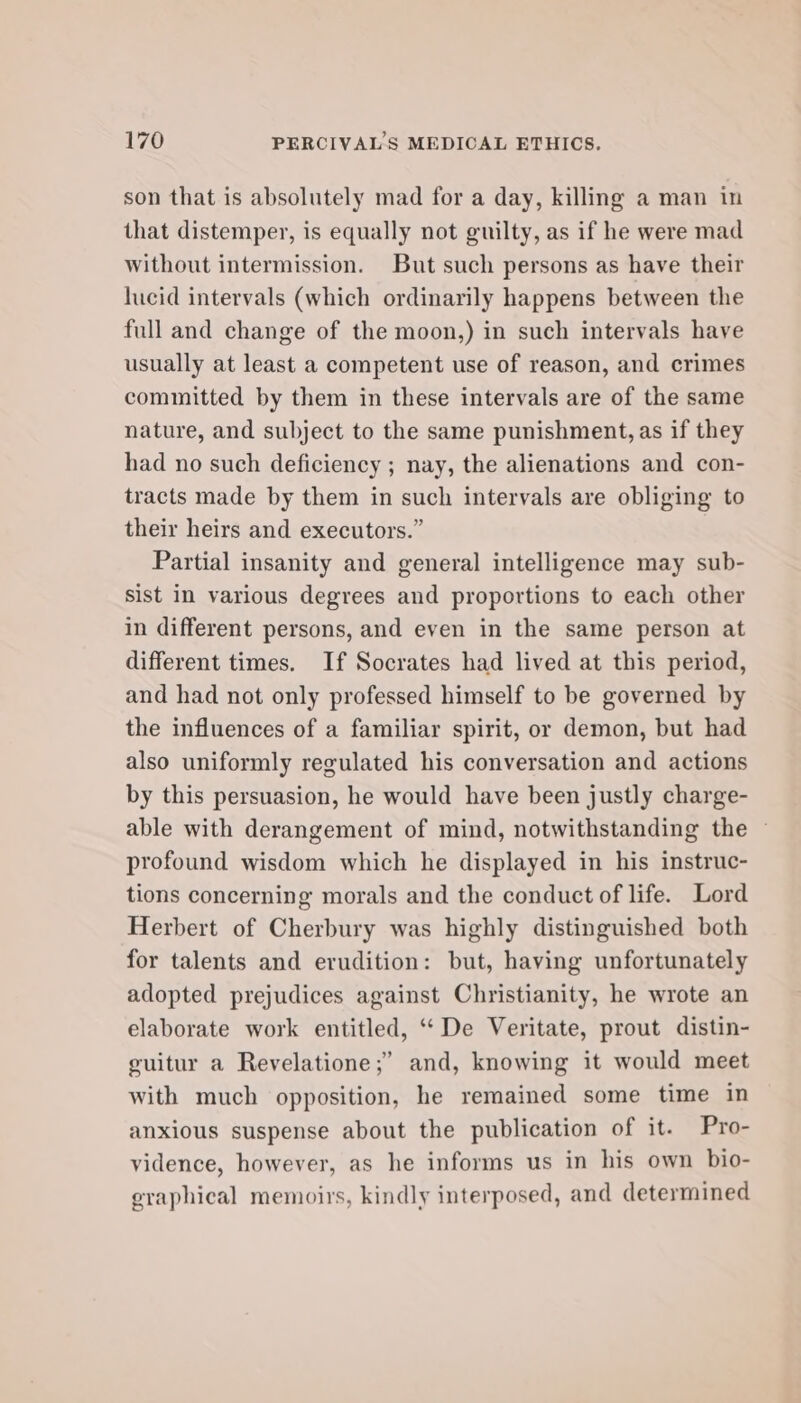 son that is absolutely mad for a day, killing a man in that distemper, is equally not guilty, as if he were mad without intermission. But such persons as have their lucid intervals (which ordinarily happens between the full and change of the moon,) in such intervals have usually at least a competent use of reason, and crimes committed by them in these intervals are of the same nature, and subject to the same punishment, as if they had no such deficiency ; nay, the alienations and con- tracts made by them in such intervals are obliging to their heirs and executors.” Partial insanity and general intelligence may sub- sist in various degrees and proportions to each other in different persons, and even in the same person at different times. If Socrates had lived at this period, and had not only professed himself to be governed by the influences of a familiar spirit, or demon, but had also uniformly regulated his conversation and actions by this persuasion, he would have been justly charge- able with derangement of mind, notwithstanding the — profound wisdom which he displayed in his instruc- tions concerning morals and the conduct of life. Lord Herbert of Cherbury was highly distinguished both for talents and erudition: but, having unfortunately adopted prejudices against Christianity, he wrote an elaborate work entitled, ‘“‘De Veritate, prout distin- guitur a Revelatione;’ and, knowing it would meet with much opposition, he remained some time in anxious suspense about the publication of it. Pro- vidence, however, as he informs us in his own bio- graphical memoirs, kindly interposed, and determined