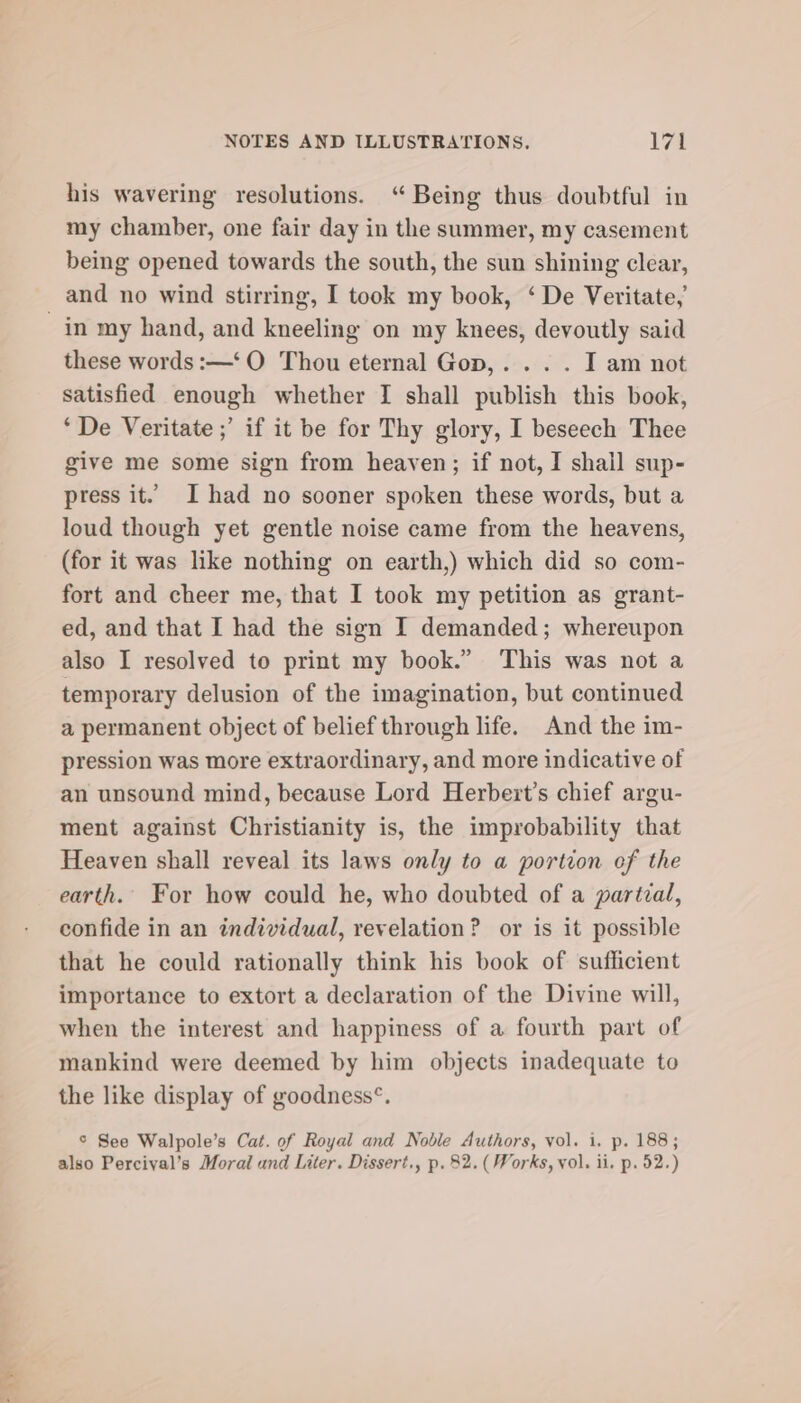 his wavering resolutions. ‘“ Being thus doubtful in my chamber, one fair day in the summer, my casement being opened towards the south, the sun shining clear, and no wind stirring, I took my book, ‘ De Veritate, these words :—‘O Thou eternal Gop,. . . . I am not satisfied enough whether I shall publish this book, ‘De Veritate ;’ if it be for Thy glory, I beseech Thee give me some sign from heaven; if not, I shail sup- press it. I had no sooner spoken these words, but a loud though yet gentle noise came from the heavens, (for it was like nothing on earth,) which did so com- fort and cheer me, that I took my petition as grant- ed, and that I had the sign I demanded; whereupon also I resolved to print my book.” This was not a temporary delusion of the imagination, but continued a permanent object of belief through life. And the im- pression was more extraordinary, and more indicative of an unsound mind, because Lord Herbert’s chief argu- ment against Christianity is, the improbability that Heaven shall reveal its laws only to a portion of the earth. For how could he, who doubted of a partial, confide in an individual, revelation? or is it possible that he could rationally think his book of sufficient importance to extort a declaration of the Divine will, when the interest and happiness of a fourth part of mankind were deemed by him objects inadequate to the like display of goodness°. © See Walpole’s Cat. of Royal and Noble Authors, vol. i. p. 188; also Percival’s Moral and Liter. Dissert., p. 82. (Works, vol. ii. p. 52.)