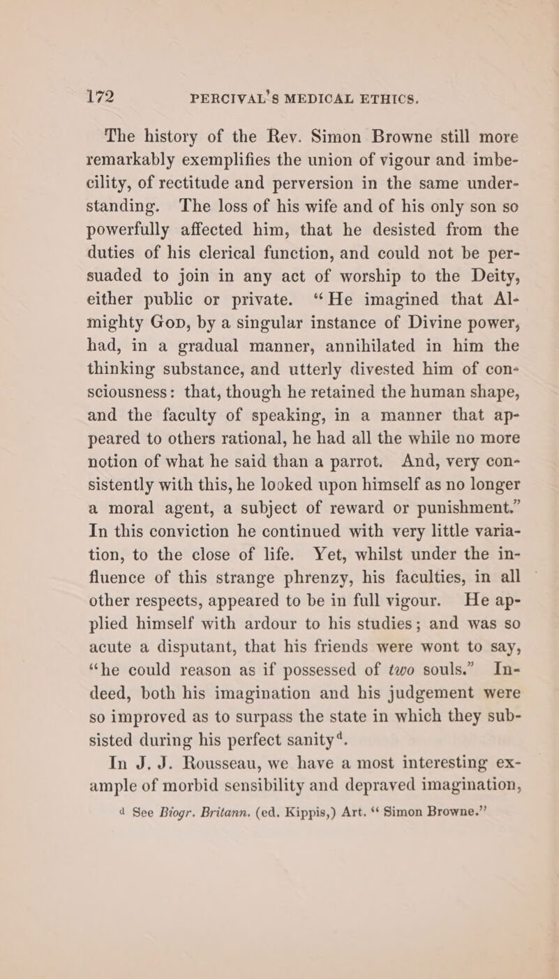 The history of the Rev. Simon Browne still more remarkably exemplifies the union of vigour and imbe- cility, of rectitude and perversion in the same under- standing. ‘The loss of his wife and of his only son so powerfully affected him, that he desisted from the duties of his clerical function, and could not be per- suaded to join in any act of worship to the Deity, either public or private. “He imagined that Al- mighty Gop, by a singular instance of Divine power, had, in a gradual manner, annihilated in him the thinking substance, and utterly divested him of con- sciousness: that, though he retained the human shape, and the faculty of speaking, in a manner that ap- peared to others rational, he had all the while no more notion of what he said than a parrot. And, very con- sistently with this, he looked upon himself as no longer a moral agent, a subject of reward or punishment.” In this conviction he continued with very little varia- tion, to the close of life. Yet, whilst under the in- fluence of this strange phrenzy, his faculties, in all other respects, appeared to be in full vigour. He ap- plied himself with ardour to his studies; and was so acute a disputant, that his friends were wont to say, “he could reason as if possessed of two souls.” In- deed, both his imagination and his judgement were so improved as to surpass the state in which they sub- sisted during his perfect sanity*. In J. J. Rousseau, we have a most interesting ex- ample of morbid sensibility and depraved imagination, 1 See Biogr. Britann. (ed. Kippis,) Art. ‘* Simon Browne.”