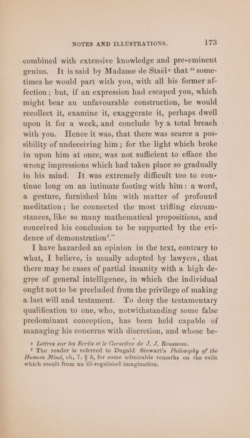 combined with extensive knowledge and pre-eminent genius. It issaid by Madame de Staele that “ some- times he would part with you, with all his former af- fection; but, if an expression had escaped you, which might bear an unfavourable construction, he would recollect it, examine it, exaggerate it, perhaps dwell upon it for a week, and conclude by a total breach with you. Hence it was, that there was scarce a pos- sibility of undeceiving him; for the light which broke in upon him at once, was not sufficient to efface the wrong impressions which had taken place so gradually in his mind. It was extremely difficult too to con- tinue long on an intimate footing with him: a word, a gesture, furnished him with matter of profound meditation; he connected the most trifling circum- stances, like so many mathematical propositions, and conceived his conclusion to be supported by the evi- dence of demonstration ‘.” I have hazarded an opinion in the text, contrary to what, I believe, is usually adopted by lawyers, that there may be cases of partial insanity with a high de- gree of general intelligence, in which the individual ought not to be precluded from the privilege of making a last will and testament. To deny the testamentary qualification to one, who, notwithstanding some false predominant conception, has been held capable of managing his concerns with discretion, and whose be- e Lettres sur les Ecrits et le Caractere de J. J. Rousseau. f The reader is referred to Dugald Stewart’s Philosophy of the Human Mind, ch. 7. § 5, for some admirable remarks on the evils which result from an ill-regulated imagination.