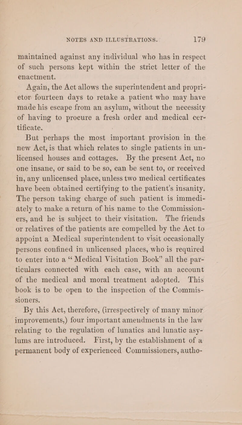 maintained against any individual who has in respect of such persons kept within the strict letter of the enactment. Again, the Act allows the superintendent and propri- etor fourteen days to retake a patient who may have made his escape from an asylum, without the necessity of having to procure a fresh order and medical cer- tificate. : But perhaps the most important provision in the new Act, is that which relates to single patients in un- licensed houses and cottages. By the present Act, no one insane, or said to be so, can be sent to, or received in, any unlicensed place, unless two medical certificates have been obtained certifying to the patient’s insanity, The person taking charge of such patient is immedi- ately to make a return of his name to the Commission- ers, and he is subject to their visitation. The friends or relatives of the patients are compelled by the Act to appoint a Medical superintendent to visit occasionally persons confined in unlicensed places, who is required to enter into a “* Medical Visitation Book” all the par- ticulars connected with each case, with an account of the medical and moral treatment adopted. This book is to be open to the inspection of the Commis- sioners. By this Act, therefore, (irrespectively of many minor improvements,) four important amendments in the law relating to the regulation of lunatics and lunatic asy- lums are introduced. First, by the establishment of a permanent body of experienced Commissioners, autho-