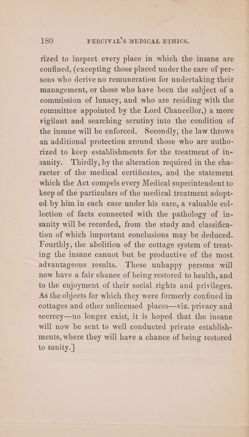 rized to inspect every place in which the insane are confined, (excepting those placed under the care of per- sons who derive no remuneration for undertaking their management, or those who have been the subject of a commission of lunacy, and who are residing with the committee appointed by the Lord Chancellor,) a more vigilant and searching scrutiny into the condition of the insane will be enforced. Secondly; the law throws an additional protection around those who are autho- rized to keep establishments for the treatment of in- sanity. ‘Thirdly, by the alteration required in the cha- racter of the medical certificates, and the statement which the Act compels every Medical superintendent to keep of the particulars of the medical treatment adopt- ed by him in each case under his care, a valuable col- lection of facts connected with the pathology of in- sanity will be recorded, from the study and classifica- tion of which important conclusions may be deduced. Fourthly, the abolition of the cottage system of treat- ing the insane cannot but be productive of the most advantageous results. These unhappy persons will now have a fair chance of being restored to health, and to the enjoyment of their social rights and privileges. As the objects for which they were formerly confined in cottages and other unlicensed places—viz. privacy and secrecy—no longer exist, it is hoped that the insane will now be sent to well conducted private establish- ments, where they will have a chance of being restored to sanity. |