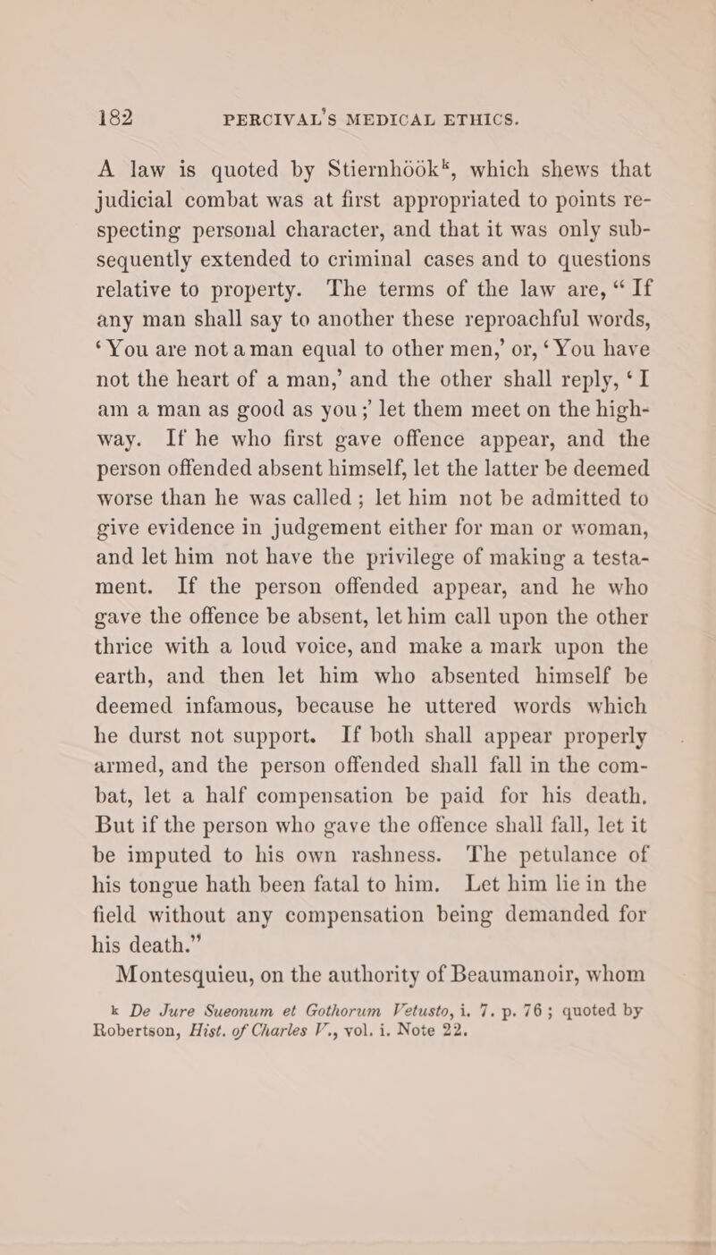 A law is quoted by Stiernhook*, which shews that judicial combat was at first appropriated to points re- specting personal character, and that it was only sub- sequently extended to criminal cases and to questions relative to property. The terms of the law are, “ If any man shall say to another these reproachful words, ‘You are not aman equal to other men,’ or, ‘ You have not the heart of a man,’ and the other shall reply, ‘I am aman as good as you; let them meet on the high- way. If he who first gave offence appear, and the person offended absent himself, let the latter be deemed worse than he was called; let him not be admitted to give evidence in judgement either for man or woman, and let him not have the privilege of making a testa- ment. If the person offended appear, and he who gave the offence be absent, let him call upon the other thrice with a loud voice, and make a mark upon the earth, and then let him who absented himself be deemed infamous, because he uttered words which he durst not support. If both shall appear properly armed, and the person offended shall fall in the com- bat, let a half compensation be paid for his death, But if the person who gave the offence shall fall, let it be imputed to his own rashness. The petulance of his tongue hath been fatal to him. Let him lie in the field without any compensation being demanded for his death.” Montesquieu, on the authority of Beaumanoir, whom k De Jure Sueonum et Gothorum Vetusto,i. 7. p. 76; quoted by Robertson, Hist. of Charles V., vol. i. Note 22.