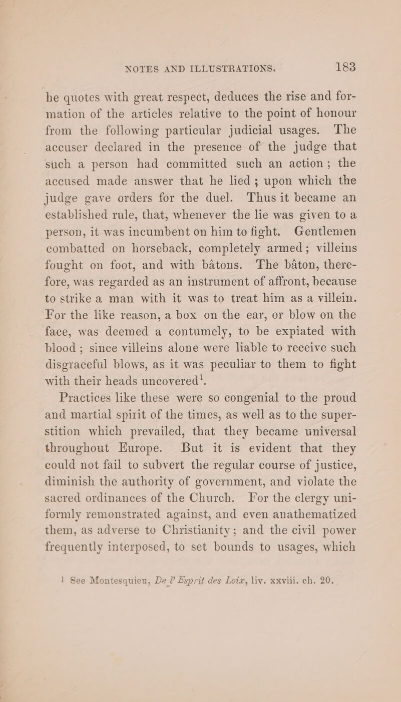 he quotes with great respect, deduces the rise and for- mation of the articles relative to the point of honour from the following particular judicial usages. ‘The accuser declared in the presence of the judge that such a person had committed such an action; the accused made answer that he lied; upon which the judge gave orders for the duel. Thus it became an established rule, that, whenever the lie was given to a person, it was incumbent on him to fight. Gentlemen combatted on horseback, completely armed; villeins fought on foot, and with batons. The baton, there- fore, was regarded as an instrument of affront, because to strike a man with it was to treat him as a villein. For the like reason, a box on the ear, or blow on the face, was deemed a contumely, to be expiated with blood ; since villeins alone were liable to receive such disgraceful blows, as it was peculiar to them to fight with their heads uncovered’. Practices like these were so congenial to the proud and martial spirit of the times, as well as to the super- stition which prevailed, that they became universal throughout Europe. But it is evident that they could not fail to subvert the regular course of justice, diminish the authority of government, and violate the sacred ordinances of the Church. Yor the clergy uni- formly remonstrated against, and even anathematized them, as adverse to Christianity; and the civil power frequently interposed, to set bounds to usages, which 1 See Montesquieu, De’ Esprit des Loix, liv. xxviii. ch. 20.