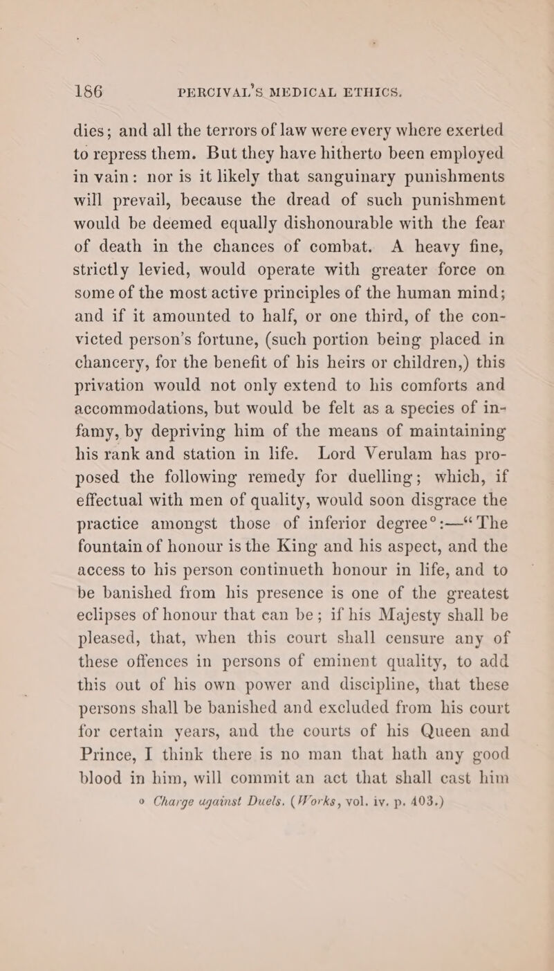 dies; and all the terrors of law were every where exerted to repress them. But they have hitherto been employed in vain: nor is it likely that sanguinary punishments will prevail, because the dread of such punishment would be deemed equally dishonourable with the fear of death in the chances of combat. A heavy fine, strictly levied, would operate with greater force on some of the most active principles of the human mind; and if it amounted to half, or one third, of the con- victed person’s fortune, (such portion being placed in chancery, for the benefit of his heirs or children,) this privation would not only extend to his comforts and accommodations, but would be felt as a species of in- famy, by depriving him of the means of maintaining his rank and station in life. Lord Verulam has pro- posed the following remedy for duelling; which, if effectual with men of quality, would soon disgrace the practice amongst those of inferior degree°®:—‘ The fountain of honour is the King and his aspect, and the access to his person continueth honour in life, and to be banished from his presence is one of the greatest eclipses of honour that can be; if his Majesty shall be pleased, that, when this court shall censure any of these offences in persons of eminent quality, to add this out of his own power and discipline, that these persons shall be banished and excluded from his court for certain years, and the courts of his Queen and Prince, I think there is no man that hath any good blood in him, will commit an act that shall cast him ° Charge ugainst Duels, (Works, vol. iv. p. 493.)