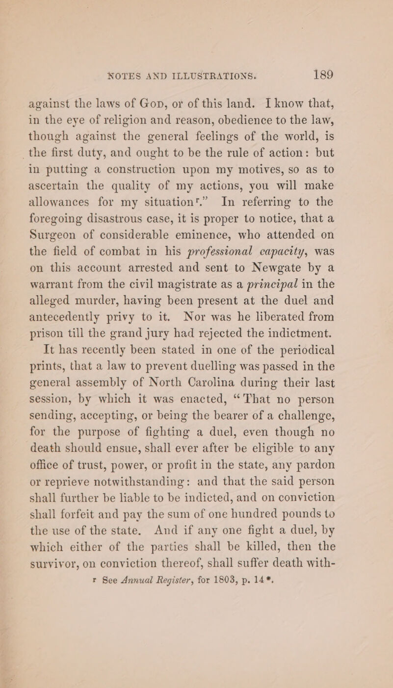 against the laws of Gon, or of this land. I know that, in the eye of religion and reason, obedience to the law, though against the general feelings of the world, is _the first duty, and ought to be the rule of action: but in putting a construction upon my motives, so as to ascertain the quality of my actions, you will make allowances for my situation'.”’ In referring to the foregoing disastrous case, it is proper to notice, that a Surgeon of considerable eminence, who attended on the field of combat in his professional capacity, was on this account arrested and sent to Newgate by a warrant from the civil magistrate as a principal in the alleged murder, having been present at the duel and antecedently privy to it. Nor was he liberated from prison till the grand jury had rejected the indictment. It has recently been stated in one of the periodical prints, that a law to prevent duelling was passed in the general assembly of North Carolina during their last session, by which it was enacted, “That no person sending, accepting, or being the bearer of a challenge, for the purpose of fighting a duel, even though no death should ensue, shall ever after be eligible to any office of trust, power, or profit in the state, any pardon or reprieve notwithstanding: and that the said person shall further be liable to be indicted, and on conviction shall forfeit and pay the sum of one hundred pounds to the use of the state. And if any one fight a duel, by which either of the parties shall be killed, then the survivor, on conviction thereof, shall suffer death with- r See Annual Register, for 1803, p. 14*.