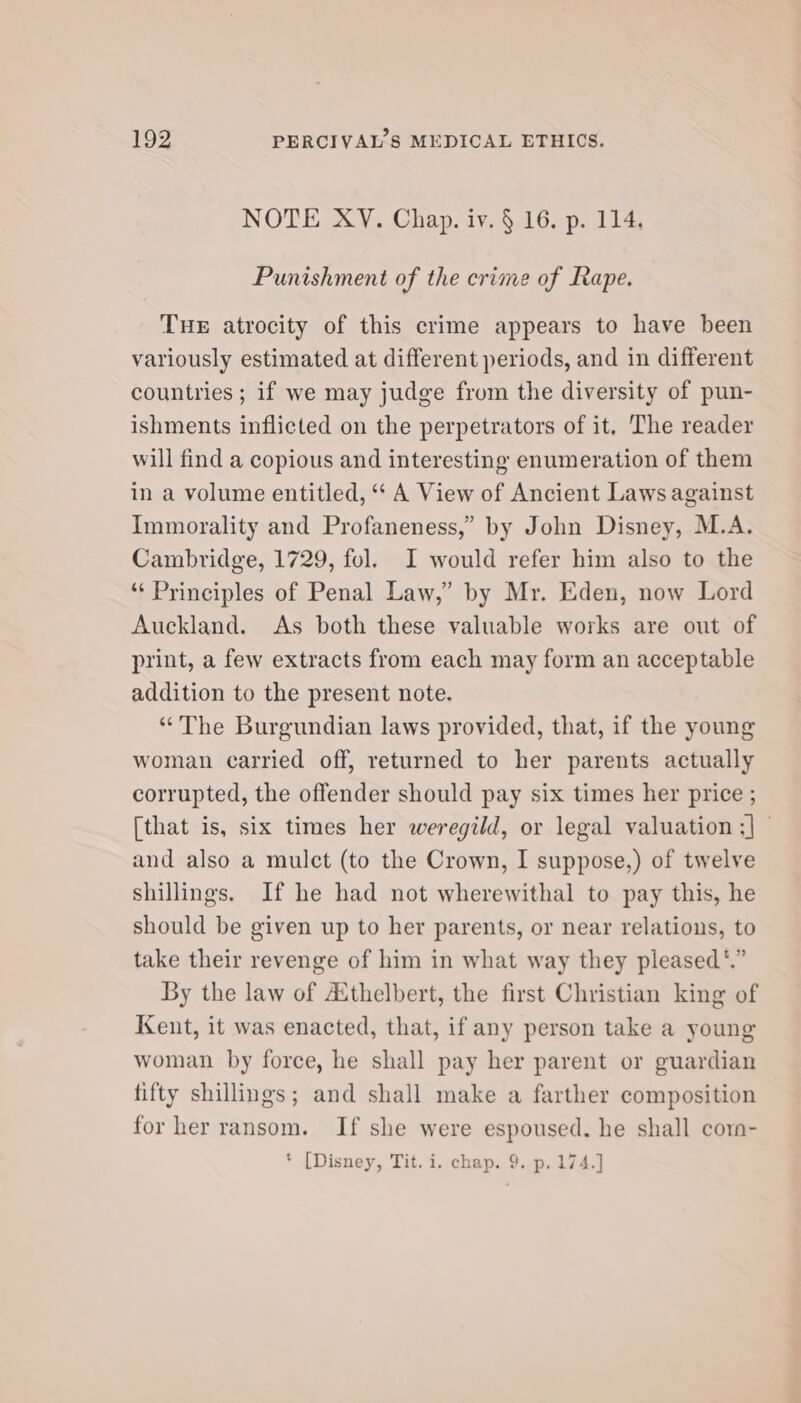 NOTE XY. Chap. iv. § 16. p. 114. Punishment of the crime of Rape. THE atrocity of this crime appears to have been variously estimated at different periods, and in different countries; if we may judge from the diversity of pun- ishments inflicted on the perpetrators of it, The reader will find a copious and interesting enumeration of them in a volume entitled, ‘‘ A View of Ancient Laws against Immorality and Profaneness,” by John Disney, M.A. Cambridge, 1729, fol. I would refer him also to the “‘ Principles of Penal Law,” by Mr. Eden, now Lord Auckland. As both these valuable works are out of print, a few extracts from each may form an acceptable addition to the present note. “The Burgundian laws provided, that, if the young woman carried off, returned to her parents actually corrupted, the offender should pay six times her price ; [that is, six times her weregild, or legal valuation ;] © and also a mulct (to the Crown, I suppose,) of twelve shillings. If he had not wherewithal to pay this, he should be given up to her parents, or near relations, to take their revenge of him in what way they pleased *.” By the law of Asthelbert, the first Christian king of Kent, it was enacted, that, if any person take a young woman by force, he shall pay her parent or guardian fifty shillings; and shall make a farther composition for her ransom. If she were espoused. he shall corn- * [Disney, Tit. i. chap. 9. p.174.]