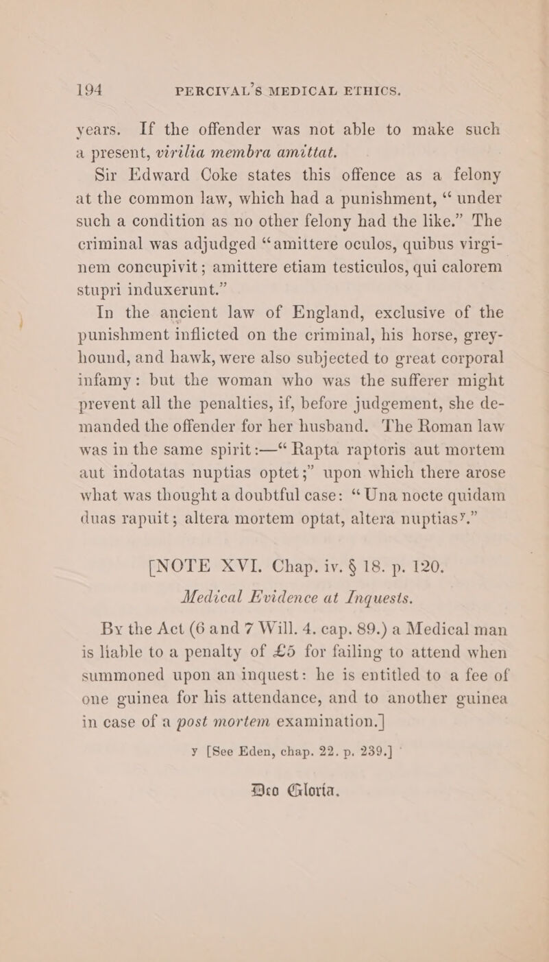 years. If the offender was not able to make such a present, virtlia membra amittat. Sir Edward Coke states this offence as a felony at the common law, which had a punishment, ‘“ under such a condition as no other felony had the like.” The criminal was adjudged “amittere oculos, quibus virgi- nem concupivit ; amittere etiam testiculos, qui calorem stupri induxerunt.” In the ancient law of England, exclusive of the punishment inflicted on the criminal, his horse, grey- hound, and hawk, were also subjected to great corporal infamy: but the woman who was the sufferer might prevent all the penalties, if, before judgement, she de- manded the offender for her husband. The Roman law was in the same spirit: —“ Rapta raptoris aut mortem aut indotatas nuptias optet;” upon which there arose what was thought a doubtful case: “ Una nocte quidam duas rapuit; altera mortem optat, altera nuptias’.” [NOTE XVI. Chap. iv. § 18. p. 120. Medical Evidence at Inquests. By the Act (6 and 7 Will. 4. cap. 89.) a Medical man is hable to a penalty of £5 for failing to attend when summoned upon an inquest: he is entitled to a fee of one guinea for his attendance, and to another guinea in case of a post mortem examination. | y [See Eden, chap. 22. p. 239.] ° Deo Gloria.