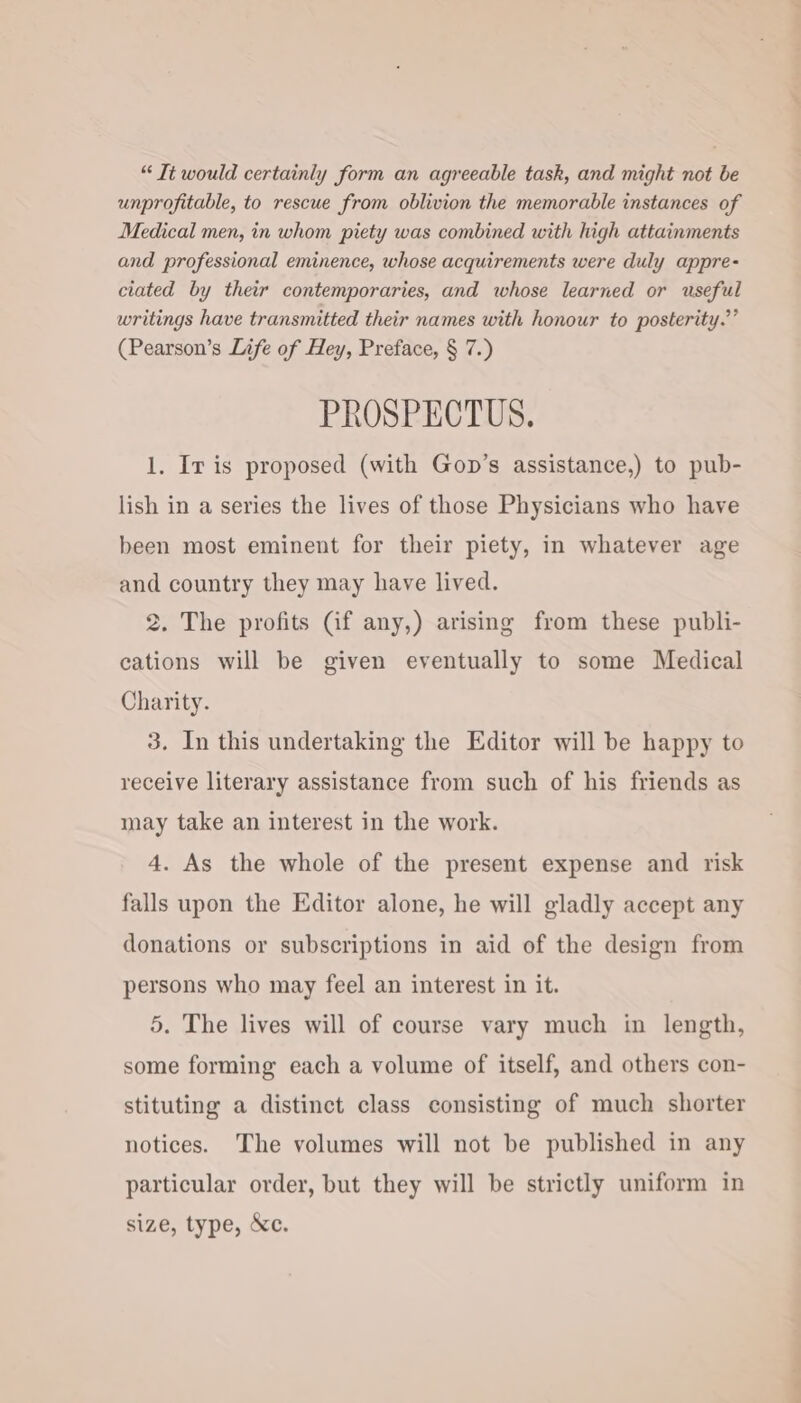 “ Tt would certainly form an agreeable task, and might not be unprofitable, to rescue from oblivion the memorable instances of Medical men, in whom piety was combined with high attainments and professional eminence, whose acquirements were duly appre- ciated by their contemporaries, and whose learned or useful writings have transmitted their names with honour to posterity.’’ (Pearson’s Life of Hey, Preface, § 7.) PROSPECTUS. 1, Ir is proposed (with Gop’s assistance,) to pub- lish in a series the lives of those Physicians who have been most eminent for their piety, in whatever age and country they may have lived. 2. The profits (if any,) arising from these publi- cations will be given eventually to some Medical Charity. 3. In this undertaking the Editor will be happy to receive literary assistance from such of his friends as may take an interest in the work. 4. As the whole of the present expense and risk falls upon the Editor alone, he will gladly accept any donations or subscriptions in aid of the design from persons who may feel an interest in it. 5. The lives will of course vary much in length, some forming each a volume of itself, and others con- stituting a distinct class consisting of much shorter notices. The volumes will not be published in any particular order, but they will be strictly uniform in size, type, &amp;c.