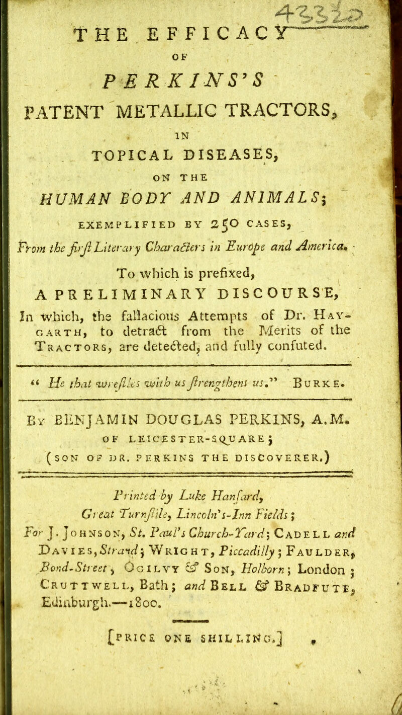 THE EFFICAC OF P ERKINS^S PATENT METALLIC TRACTORS, IN TOPICAL DISEASES, ON THE HUMAN BODY AND ANIMALS^ EXEMPLIFIED BY 2^0 CASES, From the JhJi Literary Chara^lers in Europe and America* ■ To which is prefixed, A PRELIMINARY DISCOURSE, In which, the fallacious Attempts of Dr. Hay- garth, to detradl from the Merits of the Tractors, are dete(5led, and fully confuted. “ lie that nx)ye(Ues with usJirengthens us.'** Burke. By benjamin DOUGLAS PERKINS, A.M. OF LEICESTER-SQUARE J (son of dr. PERKINS THE DISCOVERER.) Printed by Luke Hanfard, Great Turnjl'thy Lincoln'*s-Irm Fields ; For J. JoHNS 0N, St. Paul’s Church-Yard; CadE L L and Dav iEs,6Vr.n^5 Wright, Piccadilly', Faulder, Bond~Street, Ogilvy ^ Son, Holborn \ London | Cruttwell, Bath; WBell ^^Bradfute, Edinburgh.—iSoo. [price one SKILLING.]