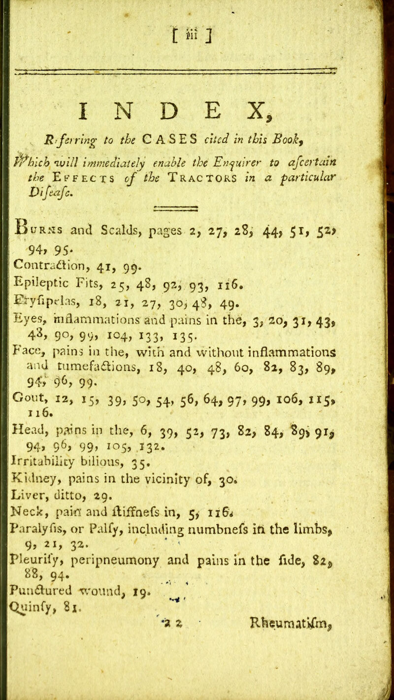 INDEX, It rf6} ring to the CASES cited in this Book^ Which nvill immediately enable the Enyuirer to afeertain the Effects of the Tractors in a particular Vifeafe. Burris and Scalds, pages 2, 27, 28, 44, 51, 52? 94, 95* Contradion, 41, 99. Epileptic Fits, 25, 48, 92, 93, 116. Eryfiptlas, 18, 21, 27, 30,48, 49. Eyes, in dam mat ions and pains in the, 3, 20, 31, 43, ^ 4^, 9°> 99, 104, 133, 135' Face, pains in the, with and without inflammations* and tumefadlions, 18, 40, 48, 60, 82, 83, 89^ 94; 96, 99. Gout, 12, 15, 39, 50, 54, 56, 64, 97, 99, io6, 115, 116. Head, pains in the, 6, 39, 52, 73, 82, 84, 89> 91, 94, 96, 99, 105, 432* Irritability bilious, 35. Kidney, pains in the vicinity of, 30. Liver, ditto, 29. Neck, pain and ililfnefs in, 5, 116^ Paralyfis, or Palfy, including numbnefs iti the limbs> 9, 21, 32. * ' rieurily, peripneumony and pains in the fide, 82, 88, 94. _ ^ Puiuflurcd wound, 19. Quinfy, 81. *a z RheumatUm,
