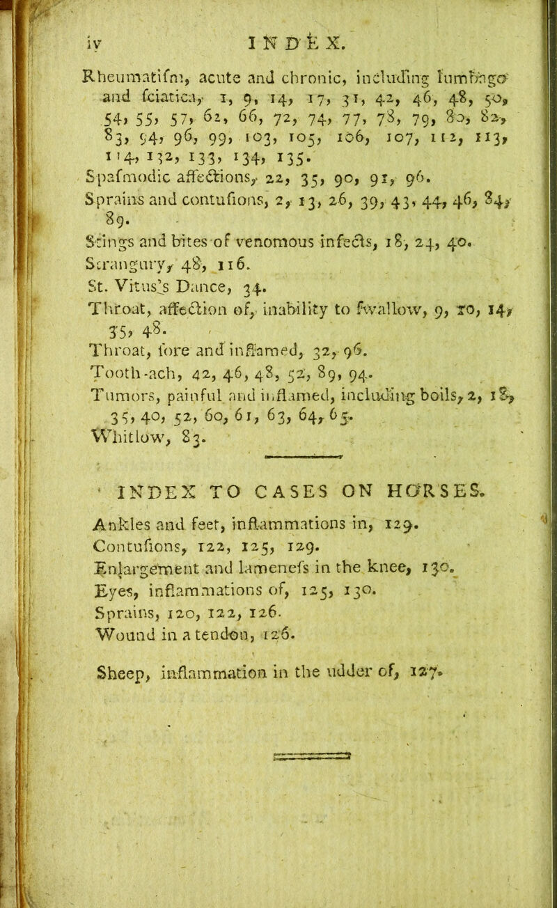 Rheuraatifni, acute and chronic, including tnmfeigff and Cciatic;!,' i, 9, 14, 17, 31, 42, 46, 4S, 5<^, 54> 55> 5 7> ^2, 66, 72, 74, 77» 79> S5, 94, 96, 99, 103, 105, 106, 107, 112, 113, I !4, 132, 133, 134, 135. Spafmodic afFe^ions,. 22, 35, 90, 91, 96. Sprains and contufions, 2,- 13, 26, 39, 43, 44, 46, ^4^' 89. Srings and bites of i^enomous infecis, 18, 24, 40. Strangiiryj 4^> 116. St. Vituses Dance, 34. Throat, affedion of, inability to fwallow, 9, to, 14^ J5, 48. Throat, Fore and in^amed, 32, 96. Tooth-ach, 42, 46, 48, 52, 89, 94. Tumors, painful and inflamed, including boils^ 2, 3 5^> 60, 61, 63, 64,. 65^ Whitlow, 83. ' index to cases on HaRSES. Ankles and feet, inflammations in, 129. Contufions, 122, 125, 129. .^njargement and lameneFs in the knee, 13.0.^ Eyes, inflammations of, 125, 130. Sprains, 120, 122, 126. Wound in a tendon, 126. Sheep, inflammation in the udder of, 127.