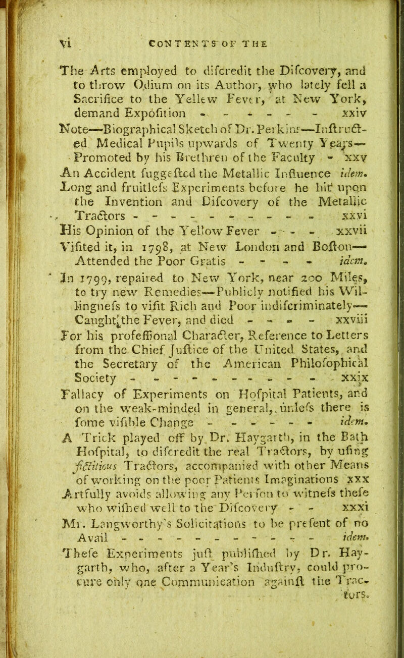 \i CONTENTS OF THE The Arts emj'iloyed to difcredit the Dlfcovery, and to throw O.dium on its Anthoi', who lately fell a Sacrifice to the Yellew Fever, at New York, demand Expbfition ----- - xxiv N ote—B iograph ical S ketch o F Dr. Per k i as—I i'>ft rcd:- ed Medical Pupils upwards of Twenty Ye^;'s-« Promoted by his Brethren of the Faculty - xxv An Accident fuggeflcd the Metallic Influence idem, Tong and fruitlefs Experiments befoie he hit upon the Invention and Difcovery of the Metallic Tractors --------- - xxvi His Opinion of the Yellow Fever - - - xxvii Vifited it, in 1798, at New London and Bolton- Attended the Poor Gratis - - - - idem, 3n 1799, repaired to Nerv York, near 200 Miles, to try nexv Remedies—Publicly notified his Wil- iingnefs to vifit Rich and Poor indiferiminately— Caught^the Fever, and died - - « - xxviii For his profeffional Charadler, Reference to Letters from the Chief Juflice of tl)e United States, and the Secretary of the American Philofophical Society - - -- -- -- - - xxix Fallacy of Experiments on Hqfpital Patients, and on the weak-minded in general,> unlefs there is forne vifible Change - ----- idem, A Trick played off by.Dr. Flaygartb, in the Ba^h Hofpital, to diferedit the real Traylors, by ufing fdiitkus Tradlors, accompanied with other Means of working on the poor Patients Imaginations xxx Artfully avoids allowing any Pei fon t<v witnefs thefe w’ho wMlked well to the Difcovery - - xxxi Mr. Lnngworthy’s Solicittttions to be prefent of no Avail - -- -- -- -- -- idem, Thefe Experiments jufl. publiflied by Dr. Hay- garth, who, after a Year’s Indnflry, could pro- cure ohiy qne Communication againfl the Trac^ tors.