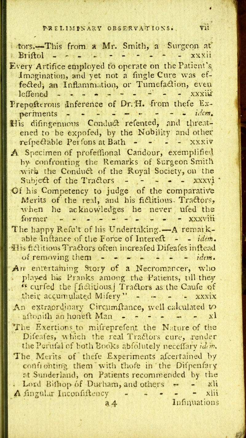 - tors,«--This from a Mr. Smith, a Surgeon at' Briftol - ► - - - - xNxii Every Artifice employed to operate on the Patient’s imagination, and yet not a Tingle Cure was ef- fededi an Inflammation, or Tumefa6lion, even leOened - -- - - -- - - - xxxitf Prepofteroiis -Inference of Dr/H. from thefe Ex- periments -------- - idem, IPis diTingenuous Condu^ refented, and tiireat- ened to be expofed, by the Nobility and other refpe6fabie Pei Tons at Bath - - - - xxxiv A Specimen of profeflional Candour, exemplified by- confronting the Remarks of Surgeon Smith the Condudl of the Royal Society, on the SubjcTft of the I’raflors - - - - - xxxvi * Of his Connpetency to judge of the comparativ'e Merits of the real, and his fi6litious. Tra£fors, When he acknowledges he never ufed the former - - - -- -- _ - - xxxviti Tile happy Refuh of his Undertaking.—A remark- able Inttance of the Force of IntereTl - - idejn. *Bis ftditious Traffors often increafed Difeafes inflead of removing them - - - - - - - idem* An- enlt;rtaming Story of a Necromancer, who . played his Pranks among the Patients, till they'- curfed the [Ticliuous.j Traders as the Caufe of theic accumulated Mifery” - - xxxix An extraordinary Circumffance, well calculated to aflonilli an honeft Man - - - - - xl ’*Jhe Exertions,to mifreprefenJ: the Nature of tlie Difeafes, \\ liich the real Tradors cure, .render the Peru fa I of bothBodlvs abfdlutely neceffary ic/d^\ The Merits of thefe Experiments afeertained by coilfiohting tHem Wdtli fhofe in ' the Difpenfary at Sunderland, on Patients recommended by the . Lord Bilhop of Diwham, and others - - xli A Singular InconfiReiicy - - xlii a 4 Infiniiations