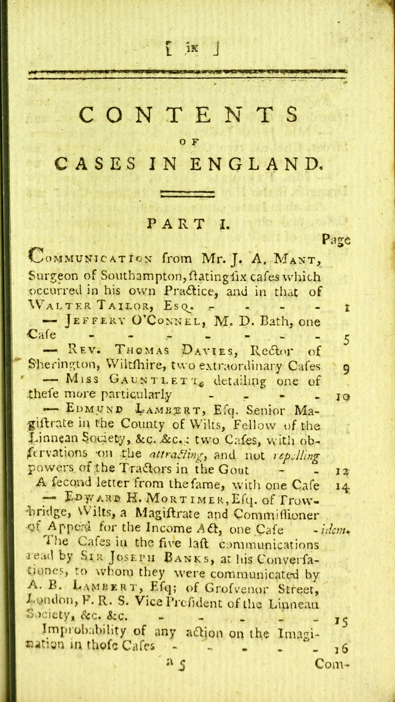 [ « J CONTENTS O F CASES IN ENGLAND, PART I. Page Communication from Mr. J. A. Mant, Surgeon of Southampton,Ratinglix cafes wliich occurred in his own Practice, and in that of \ValTER Tailor, Esqj. - - - t — Jeffery O’Conn el, M. D. Bath, one Cafe - - « - - ^ — Rev. Thomas Davies, Redlor of ' S'herington, Wiltfliire, two extraordinary Cafes 9 ' — Miss Gauntlet'!,^ detaihug one of thefe more particularly - - - - 10 ' Edmjjn© Tamb;ert, Efq. Senior Ma- ^iRrate in the County of Wilts, Fellow of the Tinncan Society, &q. two Cafes, with ob- servations 'on -Che attradingy and not repelling powers of the Tradtors in the Gout - - 12: A fecond letter from ihefame, with one Cafe 14 ^ Ri>y/ah© R. Mo r t I m e r , Efcp of Trovv- 'liridge, Wilts, a Magiftrate and Commifiioner gf^Appcrd for the Income Aft, one Cafe I lie Cafes in the five laft cominunications •lead by Sir Joseph Banks, at his Converfa- tioncs, to whom they were communicated by A. B. Lamkert, Ffc|; of Grofveiior Street, X-ondon, F. R. S. Vice ITcfulent of the Linne.an Society, (See. &c. - - _ . . Improbability of any aftion on the Inugi- Eatrja in thofc Cafes - « . . 16 S Com-