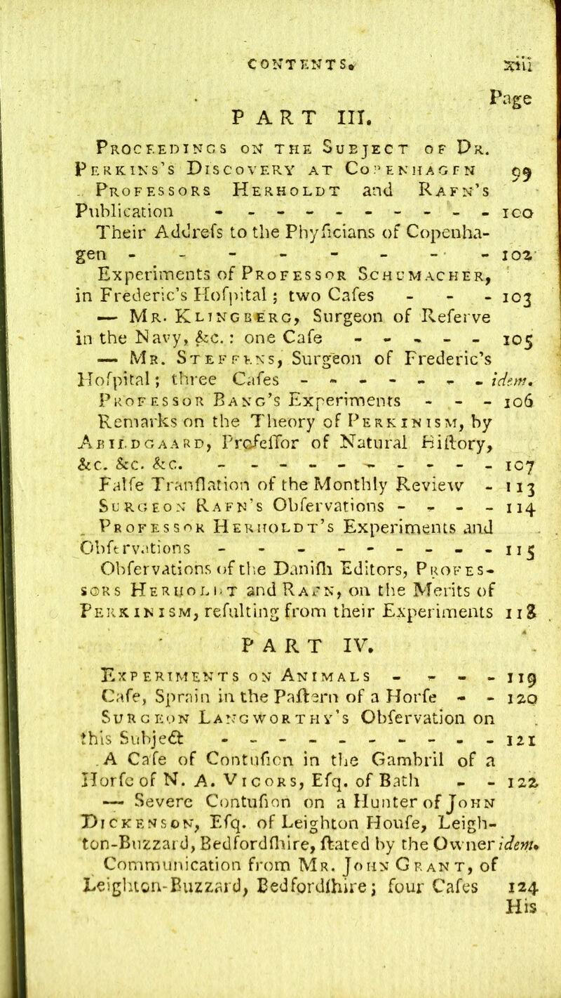 Page PART III. Procf.edtncs on the Subject of Pr. Perkins’s Discovery at Copenhagfn 55 - Professors Herholdt and Rafn’s Publication - - 100 Their Addrefs to the Phyficians of Copenha- gen - - - - - - -- 102 Experiments of Professor Schumacher, in Frederic’s Hofjutal; two Cafes - . _ 103 — Mr. Klingbcrg, Surgeon of Referve in the Navy, ^c.: one Cafe - - , - - 105 Mr. Steffens, Surgeon of Frederic’s HoTpital; three Cafes iderrt. Prof F.SSOR Bang’s Experiments - - _ jo6 Remarks on the Theory of Perk in ism, by Aair.DGAARD, PrcfelTor of Natural Fiftory, &c. &c. &c. - 1C7 Falfe Tran flat ion of the Monthly Revieiv - 113 Surgeon Rafn’s Obfervations - ^ - - 114 Professor Herholdt’s Experiments and Obfervations - - - - Obfervations of tl’,e Danidi Editors, Profes- sors Her HO EOT and Rax-n, on the Merits of Perximsm, refiilting from their Experiments iiS PART IV. 119 120 Exp ertments ON Animals - - Cafe, Sprain inthePaflern of a Horfe - - Surgeon Lang worthy’s Obfervation on this Subject -121 ,A Cafe of Contuficn in the Gambril of a Horfe of N. A. VI cORs, Efq. of Bath - - 122 Severe Contufion on a Hunter of John Dickenson, Efq. of Leighton Houfe, Leigh- ton-Biizzai d, Bedfordfliire, Rated by the Owner idenu Communication from Mr. John Grant, of Leigliton-Euzzard, Eedfordihire; four Cafes 124 His