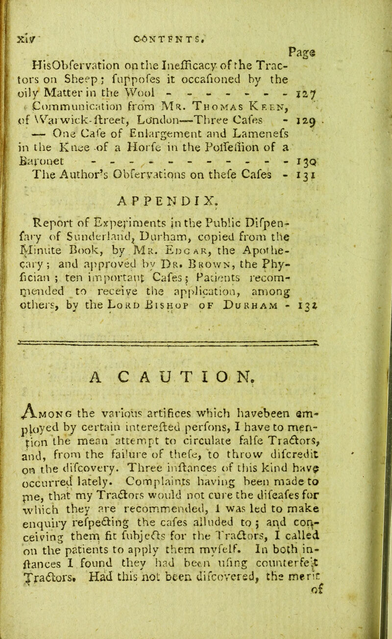 eCNTFNTS, Pags HisObfervation ontb.e IiiefHcacy of rhe Trac- tors on Sheep; fuppofes it occafioned by the oily Matter in the Wool - ------ j2'7 - Communication from Mr. Thomas Keen, of ^Vai wick-ftreet, Lo'ntlon—Three Cafes - 129. — One Cafe of Enlargement and Lamenefs in the Knee of a Horfe in the Polfedion of a Baronet - The Author’s Obferyations on thefe Cafes - 131 APPENDIX. Report of Experiments in the Public Difpen- fary of Sunderland, Durham, copied from the Minute Book, by Mr. Edgar, the Apothe- cary; and approved by Dr. Brown, the Phy- fician ; ten important Cafes; Patients recom- qiended to receive tile apj>lication, among otliers, by the Lord Bishop of Durham - 132 A CAUTION, ^Almong the various artifices which havebeen em- ployed by certain interefled perfons, I have to men- tion tbe mean attennpt to circulate falfe Tractors, and, from the failure of tliefe, to throw diferedit on the difeovery. Three inBances of tins kind hav^ occurred lately. Complaints having been made to rne, that my TrasBors would not cure the difeafesfor which they are recommended, 1 was led to make enquiry refpe<Bing the cafes alluded to ; aqd con- ceiving thern fit fubjcBs for the Ih'aBors, I called on the patients to apply them myfelf. In both in- Bances 1 found they !iad been iifing counterfeit Jradtors. Had this not been difeovered, the meric