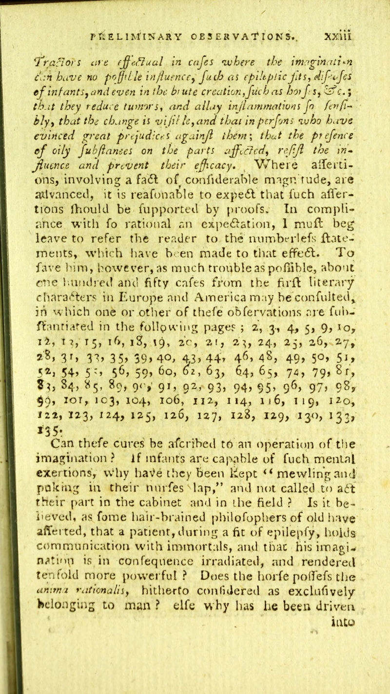 PRELIMINARY O B S E R V A’I'I 0 N 5.. 'Tra-riors are fj^c.^ual in cafes ‘where the imy.gxnaii^n cr.n have no pofjiLIe injiuenccy fuch at epikijlic JUs, diftfes ef infants, and even in the b’ ute creation,fuch as hoifs,^c.\ th.it they reduce tumors, and allay inflammations fn fenfi-^ bly, that the change is vijiile,and that in erf on s ‘who have evinced great prejudices ciguinji them', that the p? efence ef oily fubftanees on the parts afficfcd, rcfjl the in* Jiucnce and prevent their efficacy, ^ Where alTerti- ons, involving a fa6l of confiderable magn rude, are ailvanced, it is reafonable to expe6l that fuch afier- tions ihould be fupportetl by proofs. In compli- ance with fo rational an expedlation, 1 muft beg leave to refer the reader to the mimbt-rlefs flate- ments, which have been made to that effo6l. To fave Inm, however, as much trouble as pofliblc., about one i'.undjcil and fifty cafes from the firft literary charat^ters in Europe and America may be confulted\ in which one or other of thefe obfervations are fuh- ffantiated in the following pages ; 2, 3-, 4, 5, 9, lo, 12, I 7, 15, ib, iK, 19, 20, 2t, 2’^, 24, 25, 26, 27, 35> 39»40, 43>44t 46. 48, 49, 50, 51, 5^j 54> 5'» 59> 63, 64, 65, 74, 79> 84, 85, 89, 9c,- 91, 92, 93, 94, 95, 96, 97, 98y $9, loT, 103, 104, 106, 112, 114, 116, T19, 120, 122, 123, 124, 125, 126, 127, 128, 129, 130, 132, J35- Can thefe cures be aferibed tb an operation of ti)e imagination ? if infants are callable of fuch menial exertions, vvhy ha’^e they been kept mewling and poking in their nurfes Tap,” and not called to ait their part in the cabinet and in ihe field ? Is it be- lieved, as fome hair-brained philofophers of old have alTerted, that a patient, during a fit of epilepfy, holds communication with immortals, and that his imagi- nation is in confequence irradiated, and rendered tenfold more powerful ? Does the horfe polTefs tlie unitm raticnalisy hitherto cotilidered as exclufively belonging to man ? elfe why has he been driven into