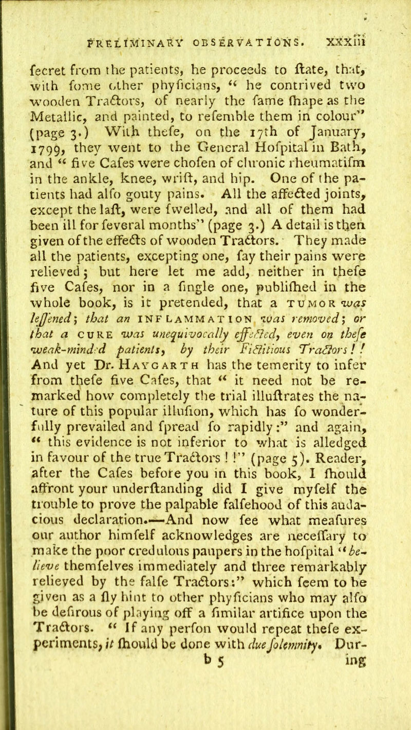 fecret from the patients, he proceeds to flate, that, with fome other phyficians, he contrived two wooden Tra6lors, of nearly the fame (hape as the Metallic, and painted, to refemble them in colour’* (page 3.) With thefe, on the 17th of January, 1799, ■went to the General Hofpitalin Bath, and five Cafes were chofen of cluonic rheumatifm in the ankle, knee, wrift, and hip. One of the pa- tients had alfo gouty pains. All the affeded joints, except the laft, were fvvelled, and all of them had been ill for feveral months” (page 3.) A detail is then given of the effedls of wooden Tradtors. They made all the patients, excepting one, fay their pains were relieved 5 but here let me add, neither in thefe five Cafes, nor in a fingle one, publifhed in the whole book, is it pretended, that a tumor was lej/ened'f that an inflammation was removed^ or that a CURE was unequivocally effc/^led, even on thefe weak-minded patients, by their Fi^itious Tra^ors! ! And yet Dr. Haygarth has the temerity to infer from thefe five Cafes, that it need not be re- marked how completely the trial illuftrates the na- ture of this popular illufion, which has fo wonder- fully prevailed and fpread fo rapidly:’* and again, this evidence is not inferior to what is alledged in favour of the trueTradfors ! !” (page 5). Reader, after the Cafes before you in this book, I fhould affront your underftanding did I give myfelf the trouble to prove the palpable falfehood of this auda- cious declaration.—And now fee what meafures our author himfelf acknowledges are neceflary to make the poor credulous paupers in the hofpital '•^be- lieve themfelves immediately and three remarkably relieved by the falfe Tradlors:” which feem to be given as a fly hint to other phyficians who may alfo be defirous of playing off a fimilar artifice upon the Tradlors. If any perfon would repeat thefe ex- periments, it fhould be done with dueJolmnity^ Dur- b 5 ing