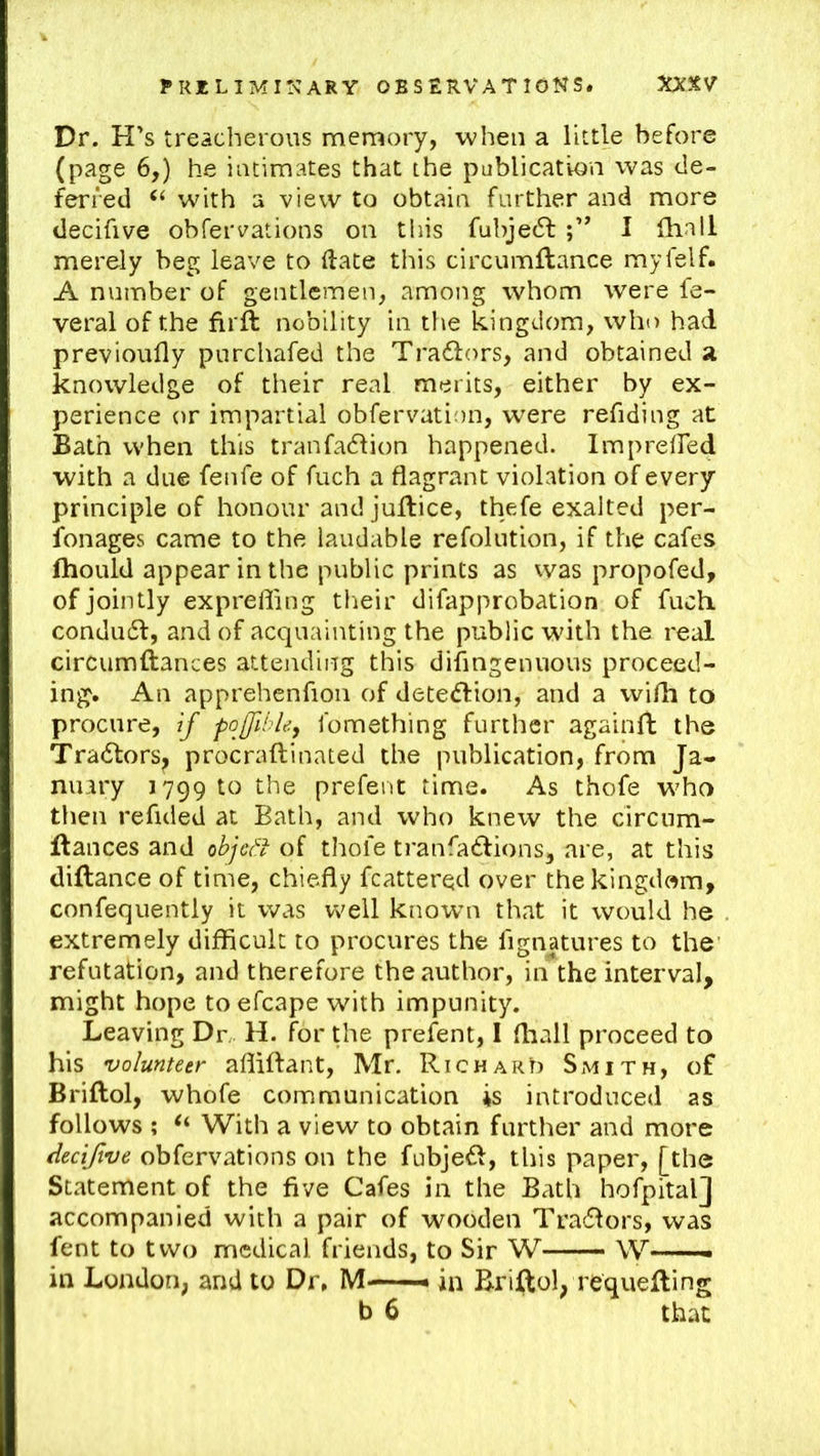 Dr. H’s treacherous memory, when a little before (page 6,) he intimates that the publication was de- ferred “ with a view to obtain further and more decifive obfervations on this fubjedl I fhall merely beg leave to (late this circumftance myfelf. A number of gentlemen, among whom were fe- veral of the firft nobility in the kingdom, who had previoufly purchafed the Tra61:(ms, and obtained a knowledge of their real merits, either by ex- perience or impartial obfervation, were refiding at Bath when this tranfacflion happened. ImprelFed with a due fenfe of fuch a flagrant violation of every principle of honour and juflice, thefe exalted per- fonages came to the laudable refolution, if the cafes Ihould appear in the public prints as vvas propofed, of jointly exprefling their difapprobation of fuch condufl, and of acquainting the public with the real circumftances attending this diflngenuous proceed- ing. An apprehenfion of detedlion, and a wifli to procure, if pofihle, fomething further againfl; the Tradtors, procraftinated the publication, from Ja- nuary 179910 the prefent time. As thofe w^ho then refided at Bath, and who knerv the circum- flances and cbje^f of thofe tranfadfions, are, at this diflance of time, chiefly fcattered over the kingdom, confequently it was well knowm that it would he extremely difficult to procures the fignatures to the refutation, and therefore the author, in the interval, might hope toefcape with impunity. Leaving Dr, H. for the prefent, 1 fliall proceed to his volunteer afliftant, Mr. Richard Smith, of Briftol, whofe communication is introduced as follows ; “ With a view to obtain further and more decifive obfervations on the fubjefl, this paper, [the Statement of the five Cafes in the Bath hofpitalj accompanied with a pair of wooden Tradlors, was fent to two medical friends, to Sir W W in London, and to Dr, M —in Briftol, requeuing b 6 that