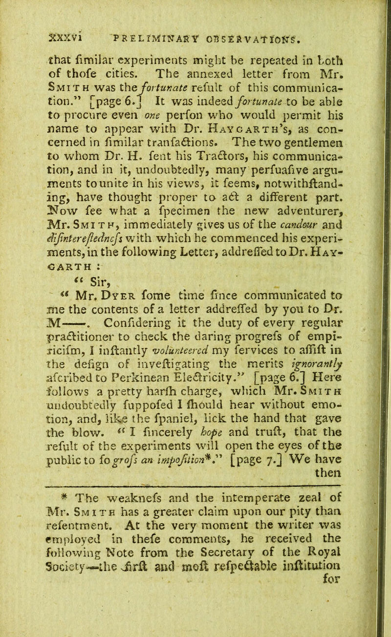 that fimilar experiments might be repeated in both of thofe cities. The annexed letter from Mr. Smit H was the/or/a»^?/5 refult of this communica- tion.” [p^ige 6.J It was indeedto be able to procure even om perfon who would permit his name to appear with Dr. Hay garth’s, as con- cerned in fimilar tranfaftions. The two gentlemen to whom Dr. H. fent his Tradlors, his communica- tion, and in it, undoubtedly, many perfuafive argu- ments to unite in his views, it feems, notwithftand- ing, have thought proper to a6l a different part. Now fee what a fpecimen the new adventurer, Mr. Smith, immediately gives us of the candour and dijintereflednefis\nt\i which he commenced his experi- ments, in the following Letter, addrefled to Dr. Hay- CARTH : Sir, Mr, Dyer fome time fince communicated to me the contents of a letter addreffed by you to Dr. M . Confidering it the duty of every regular pra£Htioner to check the daring progrefs of empi- jicifm, I inilaiitly njolunteered my fervices to affift in the defign of inveftigating the merits ignorantly aferibed to Perkinean Eledricity.” [page 6.] Here follows a pretty harfh charge, wliich Mr. Smith undoubtedly fnppofed I fhould hear without emo- tion, and, like the fpaniel, lick the hand that gave the blow. I fincerely hope and truft, that the refult of the experiments will open the eyes of the public to iogrofs an impofuton^[p^gc 7*] We have then * The weaknefs and the intemperate zeal of Mr. Smith has a greater claim upon our pity than refentment. At the very moment the writer was employed in thefe comments, he received the following Note from the Secretary of the Royal Society—Lhe JirR and moR refpe^abie inftitution