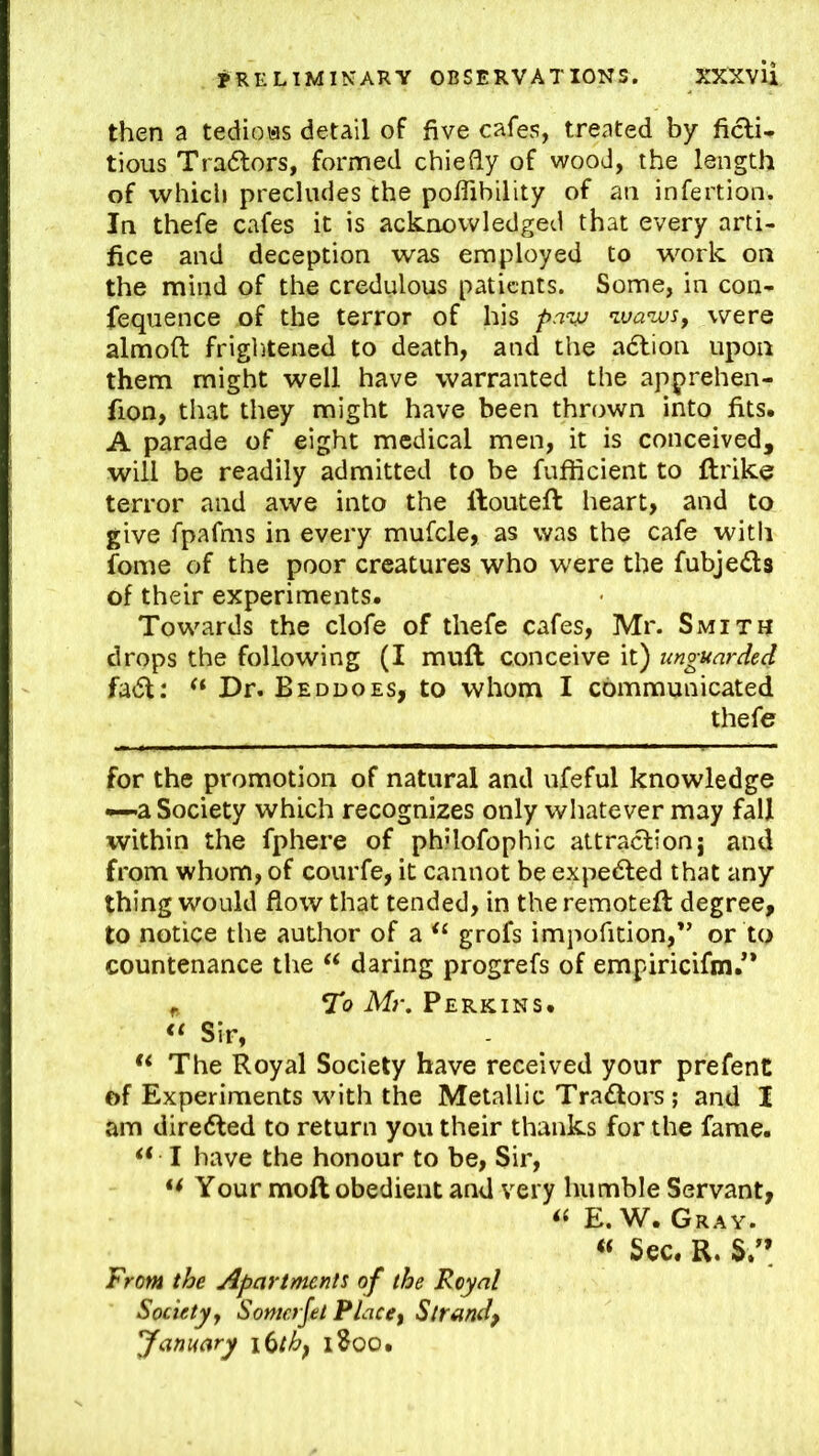 then a tedious detail of five cafes, treated by ficli* tious Tra(5lors, formed chiefly of wood, the length of whicli precludes the poflibility of an infertion. In thefe cafes it is acknowledged that every arti- fice and deception was employed to w^ork on the mind of the credulous patients. Some, in con- feqiience of the terror of his pavj ^va’wsy were almoft frightened to death, and the adlion upon them might well have warranted the apprehen- fion, that they might have been thrown into fits. A parade of eight medical men, it is conceived, will be readily admitted to be fufficient to ftrike terror and awe into the ftouteft heart, and to give fpafms in every mufcle, as was the cafe witli fome of the poor creatures who were the fubjeds of their experiments. Towards the clofe of thefe cafes, Mr. Smith drops the following (I mufl conceive it) unguarded fadt: Dr. Beddoes, to whom I communicated thefe for the promotion of natural and ufeful knowledge —a Society which recognizes only whatever may fall within the fphere of philofophic attraction j and from whom, of courfe, it cannot be expedted that any thing would flow that tended, in the remoteil degree, to notice the author of a grofs impofition,” or to countenance the ‘‘ daring progrefs of empiricifm/* ^ To Mr. Perkins. Sir, The Royal Society have received your prefent of Experiments with the Metallic Tradlors; and I am diredted to return you their thanks for the fame. I have the honour to be. Sir, Your moft obedient and very humble Servant, E. W. Gray. « Sec. R. From the Apartments of the Royal Society, Somerjet Place, Strand, January lUh, iSoo.