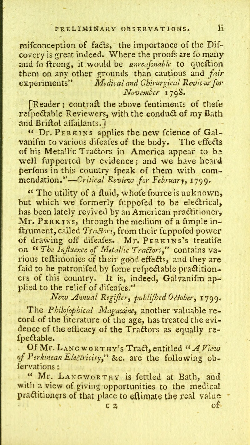 mifconception of facls, the importance of the Dif- covery is great indeed. Where the proofs are fo many and fo ftrong, it would be unreasonable to queftioii them on any other grounds than cautious and fair experiments’* Medical and Chh urgical Revie^ju jor November 1798. [Reader; contrail the above fentiments of thefe rcfj^edlable Reviewers, with the conduct of my Bath and Briflol affailants.j << Dr. Perkins applies the new fcience of Gal- vanifm to various difeafes of the body. The efferts of his Metallic Tradlors in America appear to be well fupported by evidence; and we have heard perfons in this country fpeak of them with com- mendation.”—Review for February, 1799. The utility of a fluid, whofe fource is unknown, but which w’e formerly fuppofed to be eleftrical, has been lately revived by an American practitioner, Mr. Perkins, through the medium of a fimple in- ftniment, called Hxadlon, from their fuppofed power of drawing off difeafes. Mr. Perkins’s treatife on “ The Influence of Metallic Tradiors,’* contains va- rious teflirnonies of their good effeCts, and they are faid to be patronifed by fome refpeClable practition- ers of this country. It is, indeed, Galvanifm ap- plied to the relief of difeafes.” New Annual Regijler, publifhed Odiober, 1799. The Philofophical Magatnine, another valuable re- cord of the literature of the age, has treated the evi- dence of the efficacy of the Traftors as equally re- fpeCtable. Of Mr. Lang worthy’s TraCt, entitled A View of Ferkinean Eledlricity,' &c. are the following ob- fervations: ‘‘ Mr. L.angworthy is fettled at Bath, and witli a view of giving opportunities to the medical practitioners of that place to ellimate the real value c a of