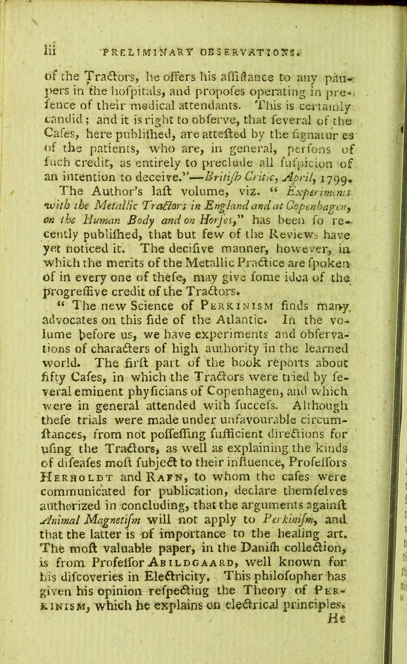 of the Tradors, he offers his affiftance to any pau- pers in the hofpitals, and propofes operating in pre*. fence of their medical attendants. This is certainly candid ; and it is right to obferve, that feveral of the Cafes, here pnbiiihed, areatteft&d by the fignatur es of the patients, who are, in general, perfons of fuch credit, as entirely to preclude ail fufpicion of an intention to deceive.”—Britijh Critic, April, i799* The Author’s lafl volume, viz. “ Experlrmms- •with the Metallic Trocars in England and at Gopenha^^cn, on the Human Body and on Horjes,'* has been fo re-- cently publifhed, that but few of the Reviews have yet noticed it. The decifive manner, however, in whicii the merits of the Metallic Pradlice are fpoken of in every one of thefe, may give fome idea of the jprogreffive credit of the Tradtors. “ The new Science of Perkinism finds man-y. advocates on this fide of the Atlantic. In the vo- lume before us, we have experiments and obferva- tions of charadters of high authority in the learned world. The firft part of the book reports about fifty Cafes, in which the Tradtors were tried by fe- veral eminent phyficians of Copenhagen, and which were in general attended with fuccefs. Although thefe trials were made under unfavourable circum- flances, from not poffelling fufficient diredxions for ufing the Tradtors, as well as explaining the kinds of difeafes moft fubjedl to their influence, Profeffors Herholdt and Rafn, to whom the cafes were communicated for publication, declare themfelves authorized in concluding, that the arguments sgainfl Animal Magnetifm will not apply to Ferkinifm, and that the latter is of importance to the healing art. The moft valuable paper, in the Daniih colledlion, is from Profeifor Abildgaard, well known for his difcoveries in Eledfricity. This philofopher has given his opinion refpedting the Theory of Per- kinism, which he explains on eledtrical principles^