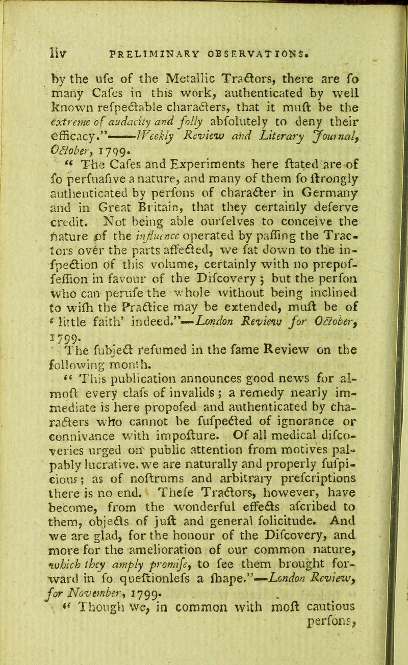 by the ufe of the Metallic Traftors, there are fo many Cafes in this work, authenticated by well known refpedlable charadlers, that it muft be the extreme of audacity and folly abfolutely to deny their efficacy*'*—JVcekly Review and Literary journal, Oaober, 1799. Tile Cafes and Experiments here ftated are of fo perfuafive a nature, and many of them fo ftrongly authenticated by perfons of charadler in Germany and in Great Bi itain, that they certainly deferve credit. Not being able ourfelves to conceive the ftature £)f the infiuence operated by paffing the Trac- tors over the parts affefled, we fat down to the in- fpe£l;ion of this volume, certainly with no prepof- feffion in favour of the Difcovery ; but the perfoii who can perufe the whole without being inclined to wdlh the Practice may be extended, mull be of < little faith* indeed.'*-—Review for October, 1799. ' The fubjedl refuraed in the fame Review on the following month. This publication announces good news for al- mofl every clafs of invalids ; a remedy nearly im- mediate is here propofed and authenticated by cha- racters who cannot be fufpedted of ignorance or connivance v/ith impofture. Of all medical difeo- veries urged oit public attention from motives pal- pably lucrative, w^e are naturally and properly fufpi- eions; as of noftrums and arbitrary preferiptions there is no end. Thefe Tractors, however, have become, from the wonderful effeds aferibed to them, objeds of juft and general folicitude. And we are glad, for the honour of the Difcovery, and more for the amelioration of our common nature, which they amply promije, to fee them brought for- ward in fo queftionlefs a fhape.*'—Review, for November^ Though we, in common with moft cautious perfons,