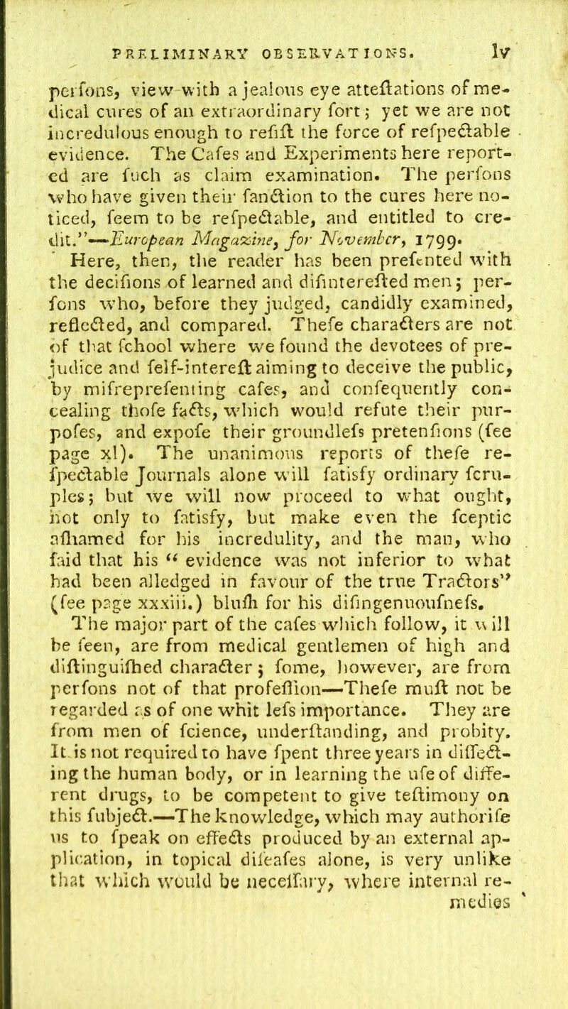 peifons, view with a jealous eye atteftations of me- dical cures of an extraordinary fort; yet we are not incredulous enough to refifl the force of refpedable evidence. The Cafes and Experiments here report- ed are fneh as claim examination. The perfons who have given their fandtion to the cures here no- ticed, feem to be refpedtable, and entitled to cve^ '''^European Magazine^ for November^ 1799* Here, then, the reader has been preftnted with the decifions of learned and difinterefted men; per- fons who, before they judged, candidly examined, reflcdled, and compared. Thefe chara^ers are not of that fchool where w^e found the devotees of pre- judice and felf-intereft aiming to deceive the public, by mifreprefenting cafes, and confequently con- cealing thofe fa<fts, which wmuld refute their pur- pofes, and expofe their groundlefs pretenfions (fee page xl). The unanimous reports of thefe re- fpectable Journals alone will fatisfy ordinary feru- plcs; but we will now proceed to wdiat ought, hot only to fatisfy, but make even the fceptic afliamed for his incredulity, and the man, who faid that his evidence was not inferior to what had been alledged in favour of the true Tradlors’^ (fee page xxxiii.) blufh for his difingeniioufnefs. The major part of the cafes which follow, it \\ ill be feen, are from medical gentlemen of high and diftinguifhed charadler; fome, however, are from perfons not of that profeflion—Thefe muft not be regarded as of one w'hit lefs importance. They are from men of fcience, underftanding, and probity. It is not required to have fpent three years in dilfedl- ingthe human body, or in learning the ufeof diffe- rent drugs, to be competent to give teftimony on this fiibje<fl:.—The knowledge, which may authorife us to fpeak on effeds produced by an external ap- plication, in topical difeafes alone, is very unlike that which would be necelfary, where internal re- medies