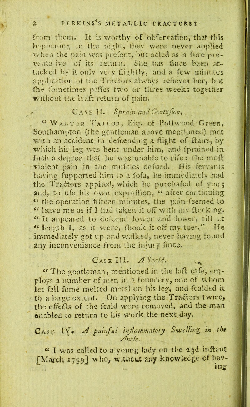 from tliem. It is v/orthy of obferv?.tion, that this h:'j)pcning- in the night, they were never .applied when the pain vvas prefsnt, but a6Ied as a fnre f>rc- venta ive of its letiiin. She iias fince been at- tacked hy it only very tlightly, and a few minutes application of ti>e Traitors always relieves lier, but fhe fometimes paMcs two or tliree weeks together Without the leafl return of pain. Case II. Sprain and CorJuJl^tu . Walter Tailor, Efq. of Potfwood Green, SouthamjTon (the gentleman above meniioned) met with an accident in defcending a flight of itairs, by wliich his leg was bent under him, and fprained in fucdi a degree that he was unable to rife ; the mnfl Tiolent pain in the raufcles enfued. Bis fervanis having fupported him to a fofa, he immediately had the I'radtors applied, which he purchafed of yi)u; and, to ufe his own expreflion, ‘‘ after continuing the operation fifteen, minutes, the pain feemed to leave me as if I had taken it off w’itii my ftockmg. It appeared to deicend lower and lower, till at length 1, as it were, fliook it off ray. toes,” He immediately got up and w'alked, never having found any inconvenience from tlie injuiy fince. Case HI. A Scald, ** The gentleman, mentioned in the lafl cafe, eir]- ploys a number of men in a foundery, one of whom let fall feme melted m'^tal on his leg, and fcalded it Co a large extent. On applying the Tratlors iv.’ice, the elfedls of the fcald w^ere removed, and the man enabled to return to his work the next day. Case IV.- A painful inflammatory Swilhng in th^ Ancle. “ I was called to a young lady on tl^e 23d inflant fMaich witheut aAy knowledge cf las