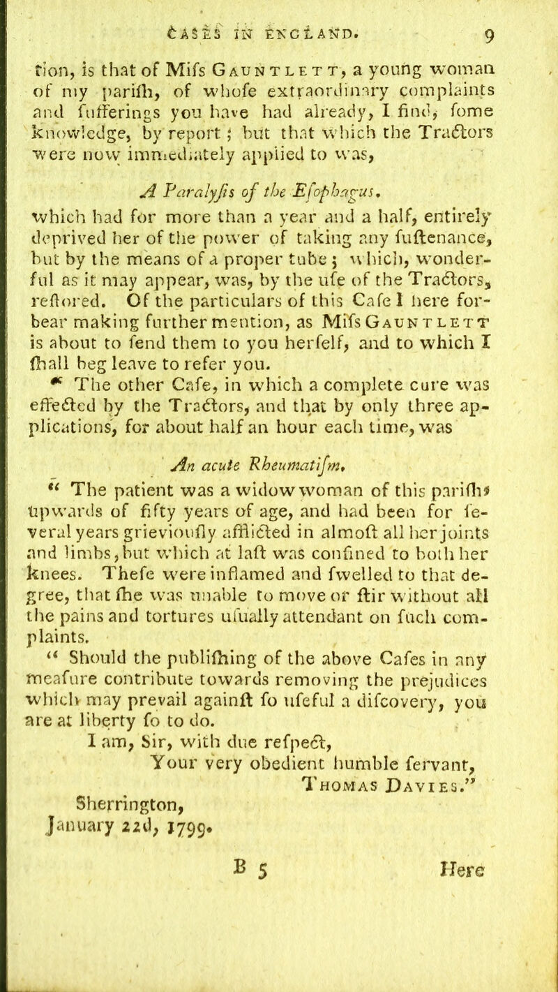 tion, is that of Mifs Gauntlett, a young woman of my parirti, of whofe extraordinary complaints and fufferings you have had already, I find, Tome knowledge, by report; but that which the Tradlors were now immediately applied to vvas, ^ Faralyfts of the Efophagus, which had for more than a year and a half, entirely deprived her of the power of taking any fuftenance, but by the means of a proper tube 5 vvltich, wonder- ful as it may appear, was, by the ufe of the Tradtors, refiored. Of the particulars of this Cafe 1 here for- bear making further mention, as Mifs Gauntlett is about to fend them to you herfelf, and to which I lhall beg leave to refer you. ^ The other Cafe, in which a complete cure was efFedfed by the Tradfors, and that by only three ap- plications, for about half an hour each time, was An acute Rheumatifm, The patient was a widow woman of this pariflii Upwards of fifty years of age, and had been for le- veral years grievioufly afifidted in almoft all licr joints and limbs,but which at laft was confined to both her knees. Thefe were inflamed and fwelled to that de- gree, t!iat fhe was unable to move or ftir without all the pains and tortures ufually attendant on fucli com- plaints. Should the publifhing of the above Cafes in any meafure contribute towards removing the prejudices which may prevail againft fo ufeful a difcovery, you are at liberty fo to do. I am, Sir, with due refpedl, Your very obedient Immble fervant, Thomas Davies.’’ Sherrington, January 22d, J799. B 5 Here