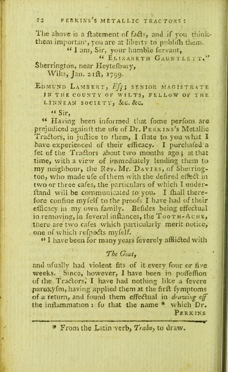 The above is a ftatement of fads, and if you think- them inaportair, you are at liberty to publifli theoi. 1 am, Sir, your humble fcrvant, E.L 1 Z AB E T H G aU N T LETT.’' Sherrington, near Heytefl^uiy, Wilts, Jan. 2 ifl, 1799. Edmund Lambert, senior magistrate IN THE COUNTY OF WILTS, FELLOV/ OF THE LINNEAN SOCIETY, 5cC. &C. Sir, Having been informed that fome perfons are prejudiced againft the ufe of Dr. Perkins’s Metallic Tradors, in juflice to them, I date to you what I have experienced of their efficacy. I purchafed a fet of the Tradors about two months ago 5 at that time, with a view of immediately lending them to rny neighbour, the Rev. Mr. Davies, of Sheiring- ton, vyho made ufe of them with the defired ehfed in two or three cafes, the particulars of w'hich I uuder- ftand will be communicated to you> I ffiall there- fore confine myfelf to the proofs I have had of their efficacy in my owui family. Befides being effectual in removing, in feveral inffances, the Tooth-Ac he, there are two cafes wdiich particularly merit notice, one of which refpods myfelf. • I have been for many years fevcrely afflided with *The Gouty and ufually had violent fits of it every four or fiv^e weeks. Since, however, I have been in poffefiion of the Traders,' I have had nothing like a fevere paroxyfm, having applied them at the firff fymptoms of a return, and found them effedual in draivlng off the inriammation : fo that the name * wffiich Dr. Perkins ^ From the Latin verb, Trahoy to draw.