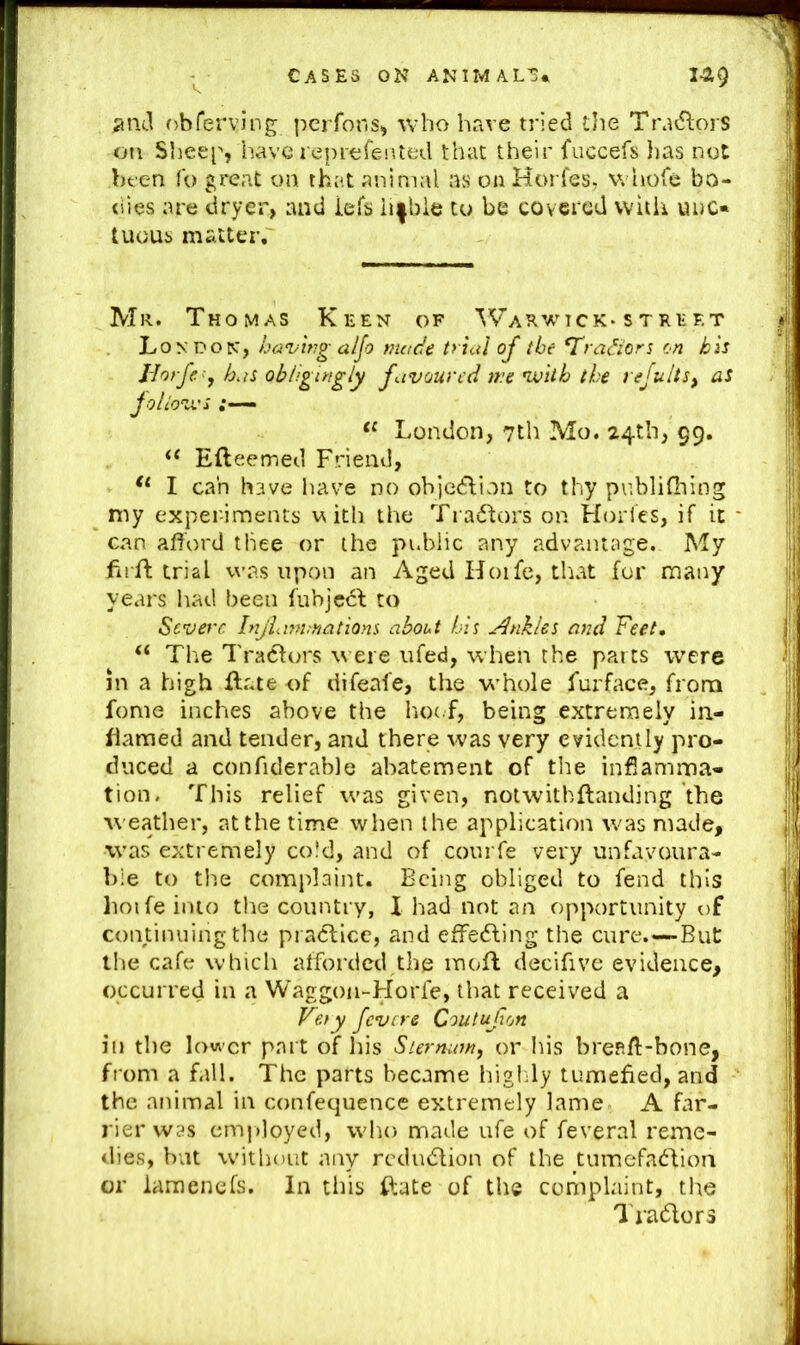 ;i!ul obferving pcrfons^ who have tried the TradlorS on Sheep, have reprefeiited that their fuccefs lias not bfcn fo great on that animal as onHorfes, v. hofe bo- tiies are dryer, and iefs li|bie to be covered witii unc- tuous matter,' Mr. Thomas Keen of Warwick* stref.t 'hoy. having aljo made trial of the ^ra^iors cn his Jiorfe^, has obligingly favoured me vjith the rejults, aS Joliov'i “ London, 7th Mo. 24th, 99. Efteemed Friend, I can have have no objc<5lion to thy pnblifiiing my experiments ia ith the Tractors on Holies, if it can afford tliee or the public any advantage. My firfl trial was upon an Aged Hoife, that for many years had been fubjccl to Severe. Injlam.natiom about his Ankles and Feet, ‘‘ The Tradfors \\ ere iifed, when the parts were in a high flr.te of difeafe, the whole furface, from fonie inches above the hoc f, being extremely ia- flamed and tender, and there was very evidently pro- duced a conficlerable abatement of the infiamma- tion. This relief was given, notwithftanding the weather, at the time when the application was made, was extremely cold, and of courfe very unfayoura- bie to th.e complaint. Being obliged to fend this hoife into the country, I had not an opportunity t)f continuing the pradlicc, and efFe<5ling the cure.—But the cafe which afforded the mofl decifive evidence, occurred in a Waggon-Horfe, that received a Feiy fevere Coutufon ill the lower part of his Siernu7n, or his brefiff-bone, from a fall. The parts became higldy tumefied, and the animal in confequence extremely lame A far- rier was emjdoyed, who made ufe of feveral reme- dies, but without any rcdudlion of the tumefadbioa or iamenefs. In this fiiate of the complaint, the I'radlors