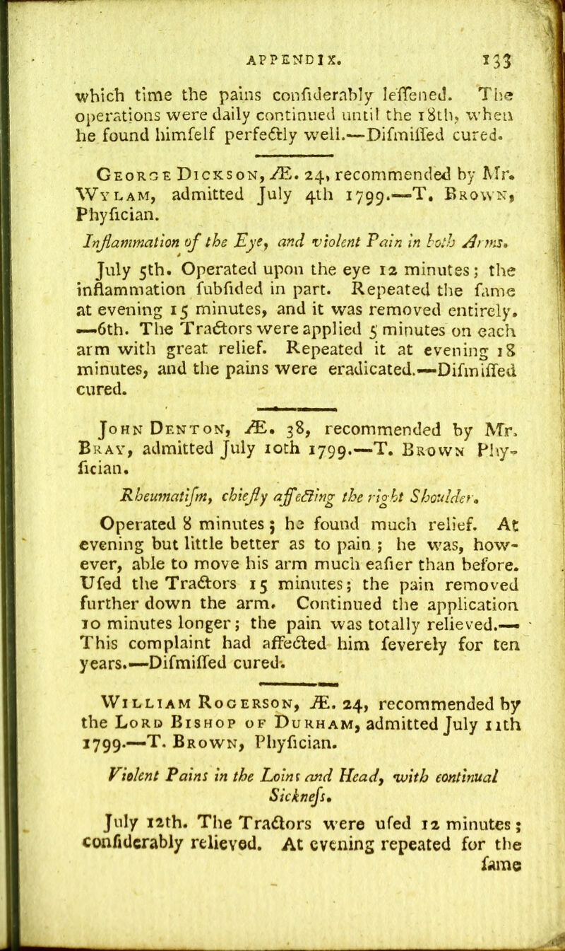 which time the pains confiderably lelTened. Tlie operations were daily continued until the i8th, when he found himfelf perfe(5tly well.—Difmiired cured. Georoe Dickson, /E. 24, recommended by Mr. Wylam, admitted July 4th 1799.— Phyfician. Inflammation of the EyCj and violent Pain in both Anm* July 5th. Operated upon the eye 12 minutes; the inflammation fubfided in part. Repeated the fame at evening 15 minutes, and it was removed entirely. —6th. The Tradtors were applied 5 minutes on each arm with great relief. Repeated it at evening 18 minutes, and the pains were eradicated.—Difmiffed cured. John Denton, 38, recommended by Mr. Bray, admitted July loth 1799.—T. Brown Phy-^ fician. Rheumatifmy chiefly affe&ing the right Shoulder, Operated 8 minutes; he found much relief. At evening but little better as to pain ; he w^as, how- ever, able to move his arm much eafier than before. Ufed the Traftors 15 minutes; the pain removed further down the arm. Continued the application 10 minutes longer; the pain was totally relieved.— This complaint had affedted him feverely for ten years.—Difmiffed cured-. William Rogerson, M. 24, recommended by the Lord Bishop of Durham, admitted July iith 1799.—-T. Brown, Pliyfician. Violent Pains in the Loim and Heady ivitb continual Sicknefs, July i2th. TheTradlors were ufed 12 minutes; confidcrably relieved. At evening repeated for the fame