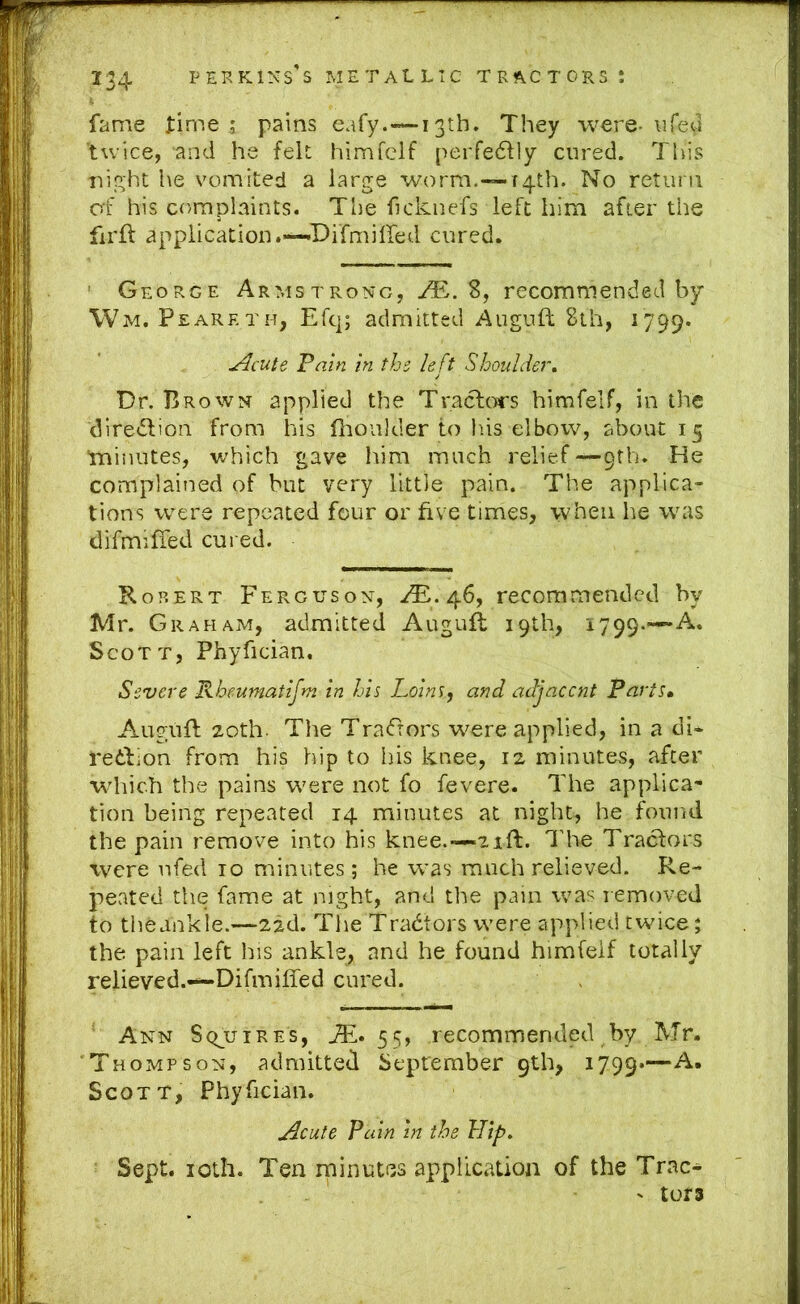 fame l:ime ; pains eafy.-*~i 3th. They were- life ’twice, and he felt himfelf peiTedlly cured. Tliis nin;ht he vomited a large worm,-—14th. No return af his complaints. The ficknefs left him after the firid application.—Difmiired cured. ' George Armstrong, /E. S, recommended by Wm. Peareth, Efq; admitted Auguft 8lh, 1799. Jlcute Tam in ths left Shoulder^ Dr. Brown applied the Traclors himfelf, in the diredlion from his llioulder to lus elbow, about 15 ■miiuites, which gave him much relief —9th. He complained of but very little pain. The applica- tions were repeated four or five times, when he was difmiffed cured. Korert Ferguson, ,^.46, recommended by Mr. G rahajM, admitted Augufl 19th, 1799.—A. Scott, Phyfician. Severe Kheumatifm in his Loins^ and adjacent Parts* Augufl 20th. The Tra<frors were applied, in a di* reilion from his hip to his knee, 12 minutes, after which the pains were not fo fevere. The applica-* tion being repeated 14 minutes at night, he found the pain lemove into his knee.—21ft. lire Tractors were nfed 10 minutes; he was much relieved. Re- peated the fame at night, and the pain was removed to theankle.—2id. The Tradfors were applied twice; the pain left his ankle, and he found himfelf totally relieved.—Difmiffed cured. ' Ann Sqjuires, Ail. 55, recommended by Mr. 'Thompson, admitted September 9th, 1799*— Scott, Phyfician. ^cute Pain in the Hif>, Sept. loth. Ten rninutes application of the Trac- ' tors